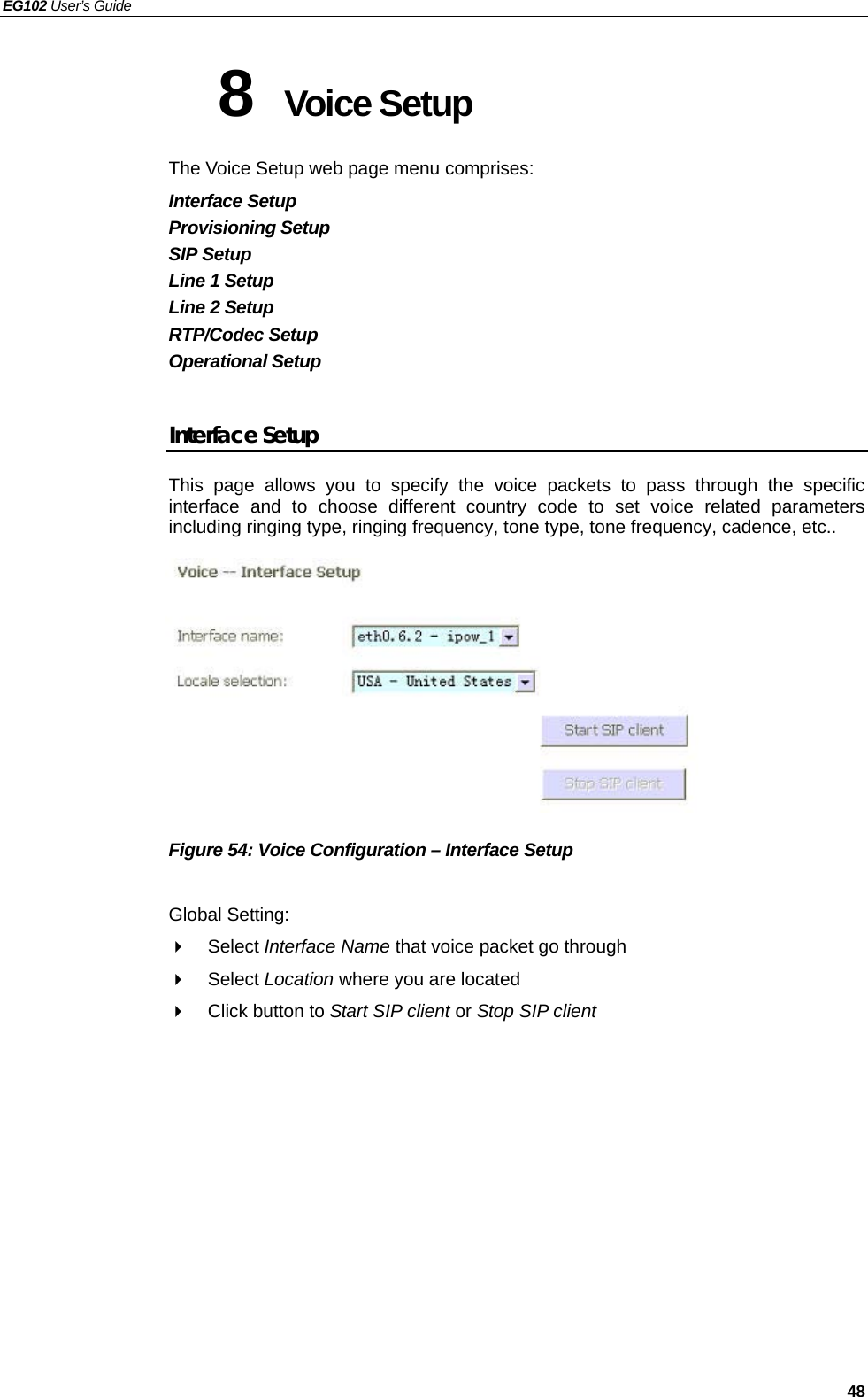 EG102 User’s Guide   48 8  Voice Setup   The Voice Setup web page menu comprises: Interface Setup Provisioning Setup SIP Setup Line 1 Setup Line 2 Setup RTP/Codec Setup Operational Setup  Interface Setup This page allows you to specify the voice packets to pass through the specific interface and to choose different country code to set voice related parameters including ringing type, ringing frequency, tone type, tone frequency, cadence, etc..          Figure 54: Voice Configuration – Interface Setup  Global Setting:  Select Interface Name that voice packet go through  Select Location where you are located   Click button to Start SIP client or Stop SIP client    