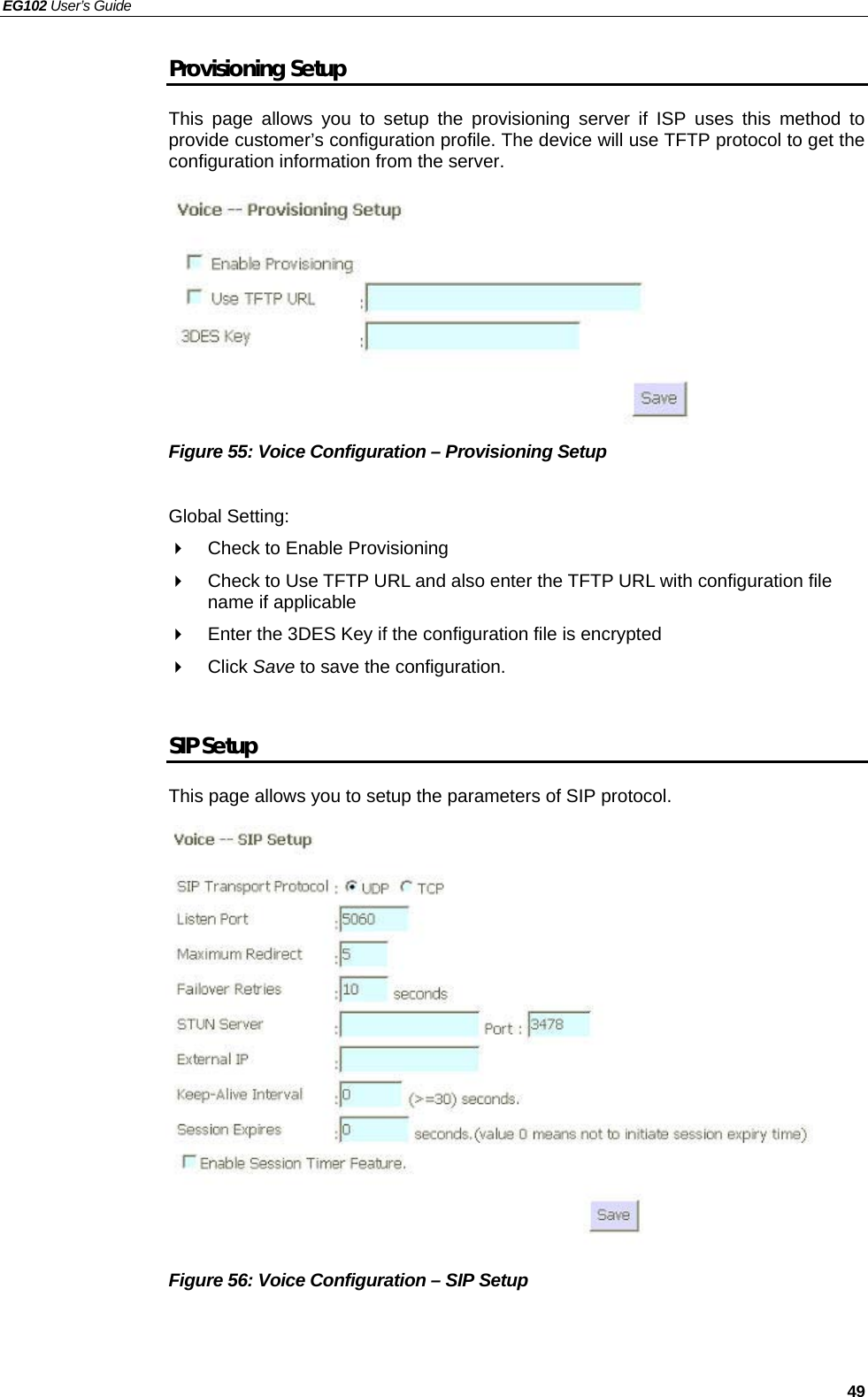 EG102 User’s Guide   49 Provisioning Setup This page allows you to setup the provisioning server if ISP uses this method to provide customer’s configuration profile. The device will use TFTP protocol to get the configuration information from the server.           Figure 55: Voice Configuration – Provisioning Setup  Global Setting:   Check to Enable Provisioning   Check to Use TFTP URL and also enter the TFTP URL with configuration file name if applicable   Enter the 3DES Key if the configuration file is encrypted  Click Save to save the configuration.  SIP Setup This page allows you to setup the parameters of SIP protocol.                 Figure 56: Voice Configuration – SIP Setup    