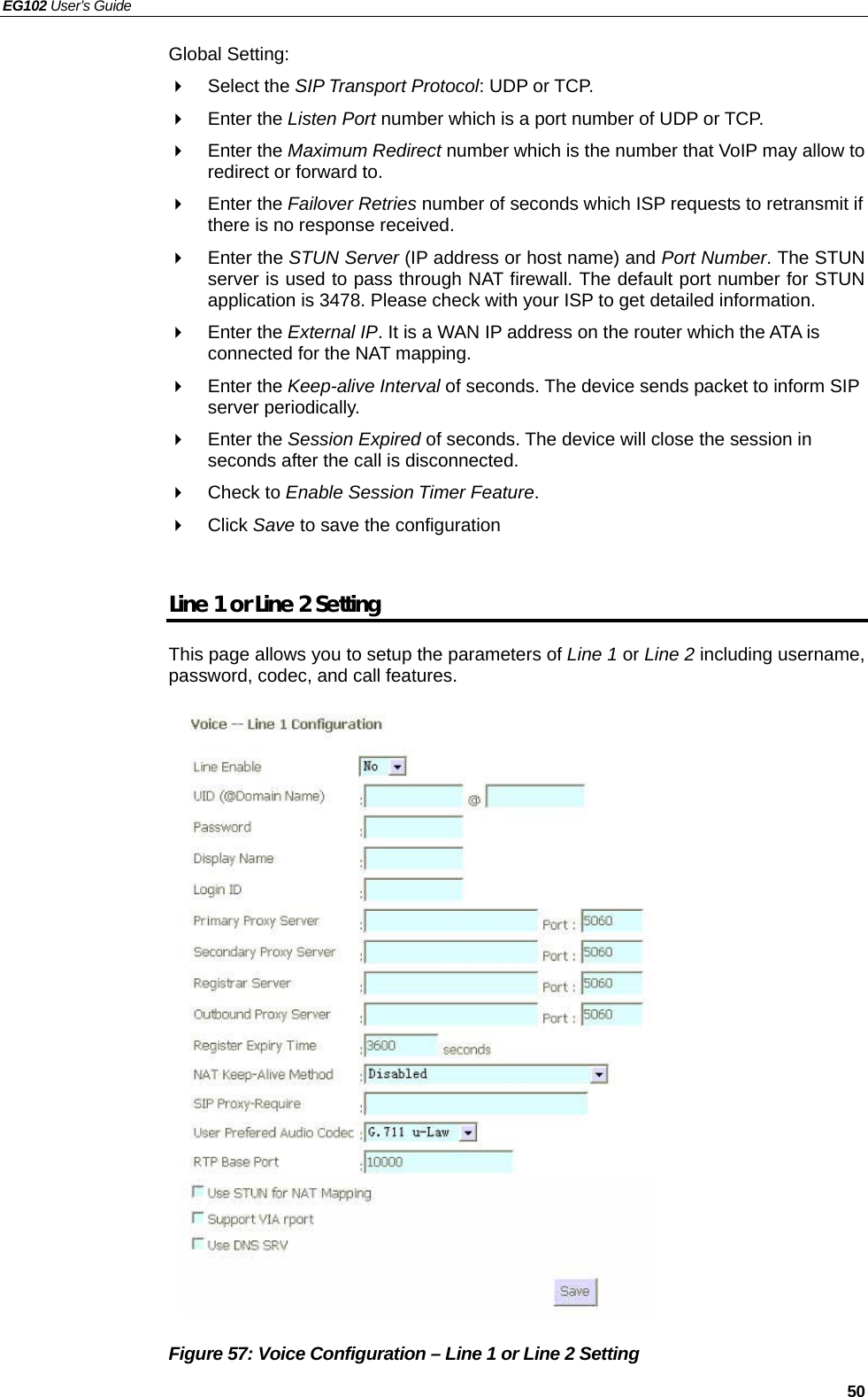 EG102 User’s Guide   50 Global Setting:  Select the SIP Transport Protocol: UDP or TCP.  Enter the Listen Port number which is a port number of UDP or TCP.  Enter the Maximum Redirect number which is the number that VoIP may allow to redirect or forward to.  Enter the Failover Retries number of seconds which ISP requests to retransmit if there is no response received.  Enter the STUN Server (IP address or host name) and Port Number. The STUN server is used to pass through NAT firewall. The default port number for STUN application is 3478. Please check with your ISP to get detailed information.    Enter the External IP. It is a WAN IP address on the router which the ATA is connected for the NAT mapping.    Enter the Keep-alive Interval of seconds. The device sends packet to inform SIP server periodically.  Enter the Session Expired of seconds. The device will close the session in seconds after the call is disconnected.  Check to Enable Session Timer Feature.  Click Save to save the configuration  Line 1 or Line 2 Setting This page allows you to setup the parameters of Line 1 or Line 2 including username, password, codec, and call features.                     Figure 57: Voice Configuration – Line 1 or Line 2 Setting 