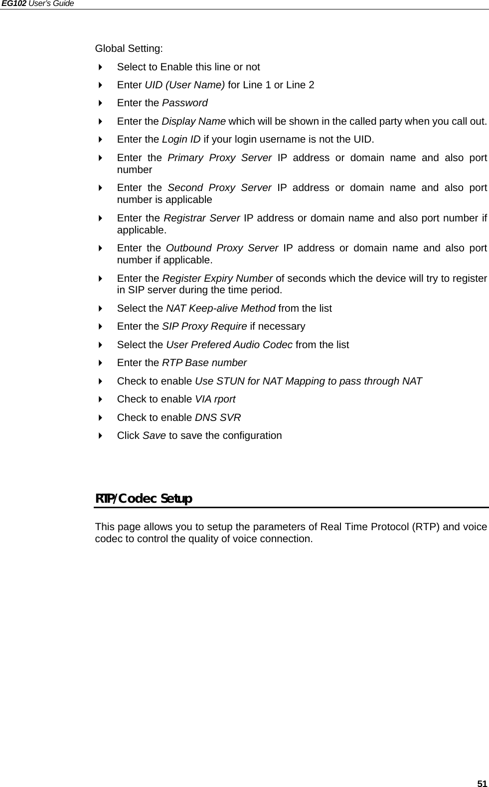 EG102 User’s Guide   51  Global Setting:   Select to Enable this line or not  Enter UID (User Name) for Line 1 or Line 2  Enter the Password  Enter the Display Name which will be shown in the called party when you call out.  Enter the Login ID if your login username is not the UID.  Enter the Primary Proxy Server IP address or domain name and also port number  Enter the Second Proxy Server IP address or domain name and also port number is applicable  Enter the Registrar Server IP address or domain name and also port number if applicable.  Enter the Outbound Proxy Server IP address or domain name and also port number if applicable.  Enter the Register Expiry Number of seconds which the device will try to register in SIP server during the time period.  Select the NAT Keep-alive Method from the list  Enter the SIP Proxy Require if necessary  Select the User Prefered Audio Codec from the list  Enter the RTP Base number   Check to enable Use STUN for NAT Mapping to pass through NAT     Check to enable VIA rport   Check to enable DNS SVR  Click Save to save the configuration   RTP/Codec Setup This page allows you to setup the parameters of Real Time Protocol (RTP) and voice codec to control the quality of voice connection.    
