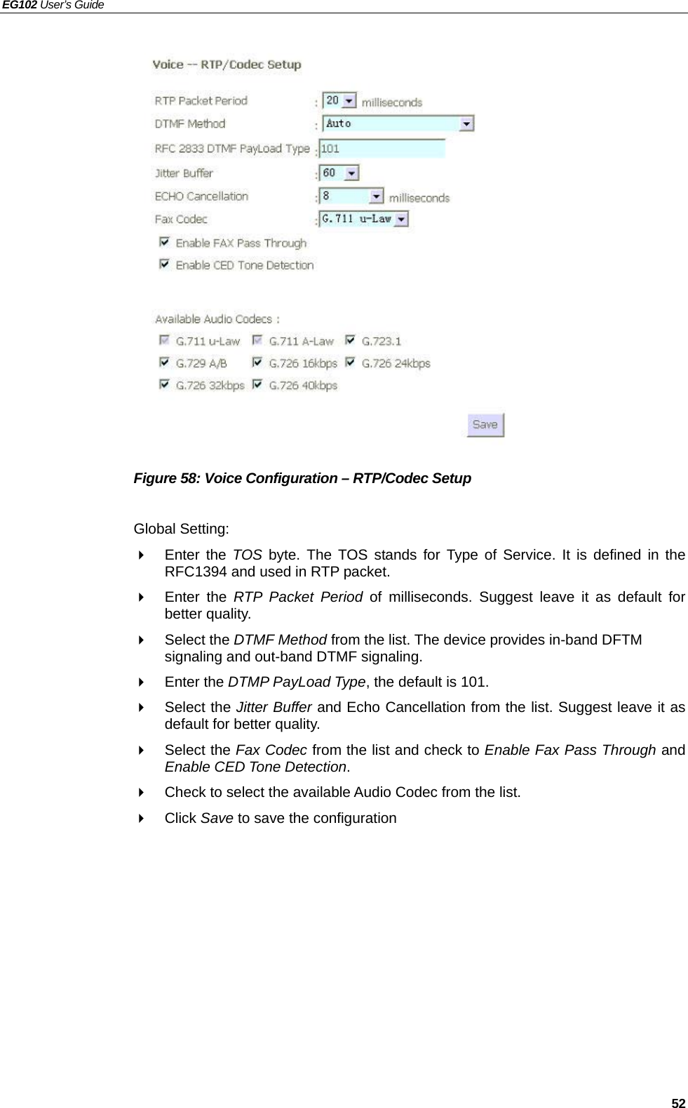 EG102 User’s Guide   52                  Figure 58: Voice Configuration – RTP/Codec Setup  Global Setting:  Enter the TOS  byte. The TOS stands for Type of Service. It is defined in the RFC1394 and used in RTP packet.  Enter the RTP Packet Period of milliseconds. Suggest leave it as default for better quality.  Select the DTMF Method from the list. The device provides in-band DFTM signaling and out-band DTMF signaling.  Enter the DTMP PayLoad Type, the default is 101.  Select the Jitter Buffer and Echo Cancellation from the list. Suggest leave it as default for better quality.  Select the Fax Codec from the list and check to Enable Fax Pass Through and Enable CED Tone Detection.   Check to select the available Audio Codec from the list.  Click Save to save the configuration  