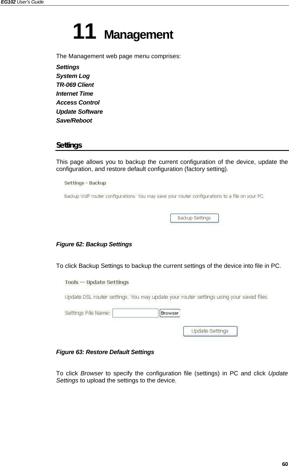 EG102 User’s Guide   60 11 Management The Management web page menu comprises: Settings System Log TR-069 Client Internet Time Access Control Update Software Save/Reboot  Settings This page allows you to backup the current configuration of the device, update the configuration, and restore default configuration (factory setting).         Figure 62: Backup Settings  To click Backup Settings to backup the current settings of the device into file in PC.        Figure 63: Restore Default Settings  To click Browser to specify the configuration file (settings) in PC and click Update Settings to upload the settings to the device. 