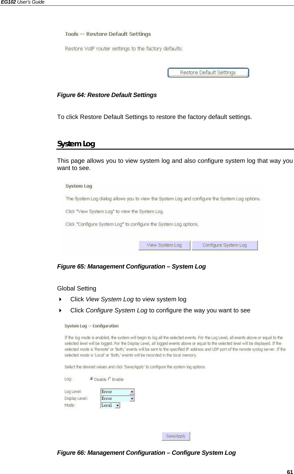 EG102 User’s Guide   61        Figure 64: Restore Default Settings  To click Restore Default Settings to restore the factory default settings.  System Log This page allows you to view system log and also configure system log that way you want to see.           Figure 65: Management Configuration – System Log  Global Setting  Click View System Log to view system log  Click Configure System Log to configure the way you want to see             Figure 66: Management Configuration – Configure System Log  