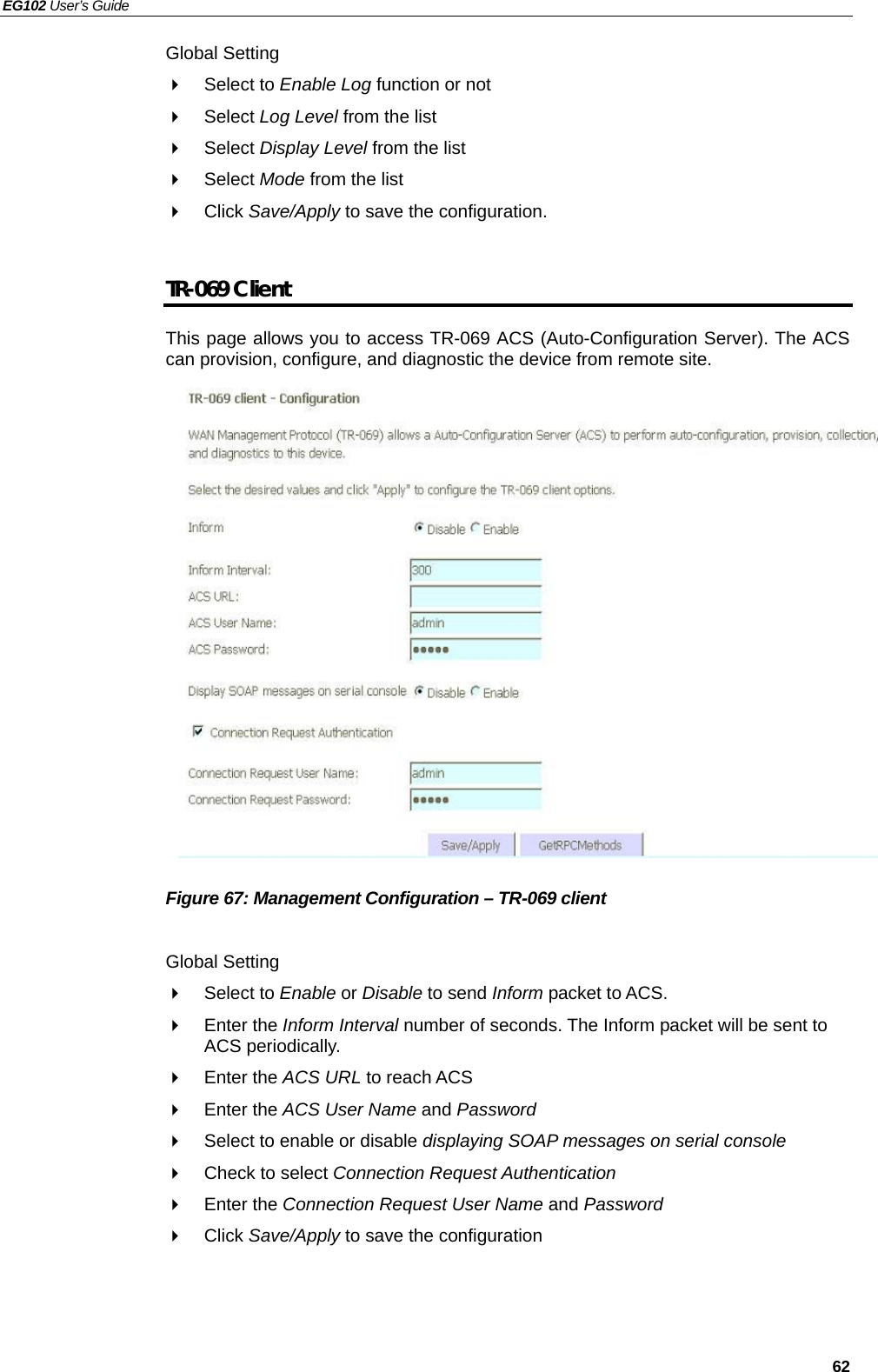 EG102 User’s Guide   62 Global Setting  Select to Enable Log function or not  Select Log Level from the list  Select Display Level from the list  Select Mode from the list  Click Save/Apply to save the configuration.  TR-069 Client This page allows you to access TR-069 ACS (Auto-Configuration Server). The ACS can provision, configure, and diagnostic the device from remote site.                 Figure 67: Management Configuration – TR-069 client  Global Setting  Select to Enable or Disable to send Inform packet to ACS.  Enter the Inform Interval number of seconds. The Inform packet will be sent to ACS periodically.  Enter the ACS URL to reach ACS  Enter the ACS User Name and Password   Select to enable or disable displaying SOAP messages on serial console   Check to select Connection Request Authentication  Enter the Connection Request User Name and Password  Click Save/Apply to save the configuration   