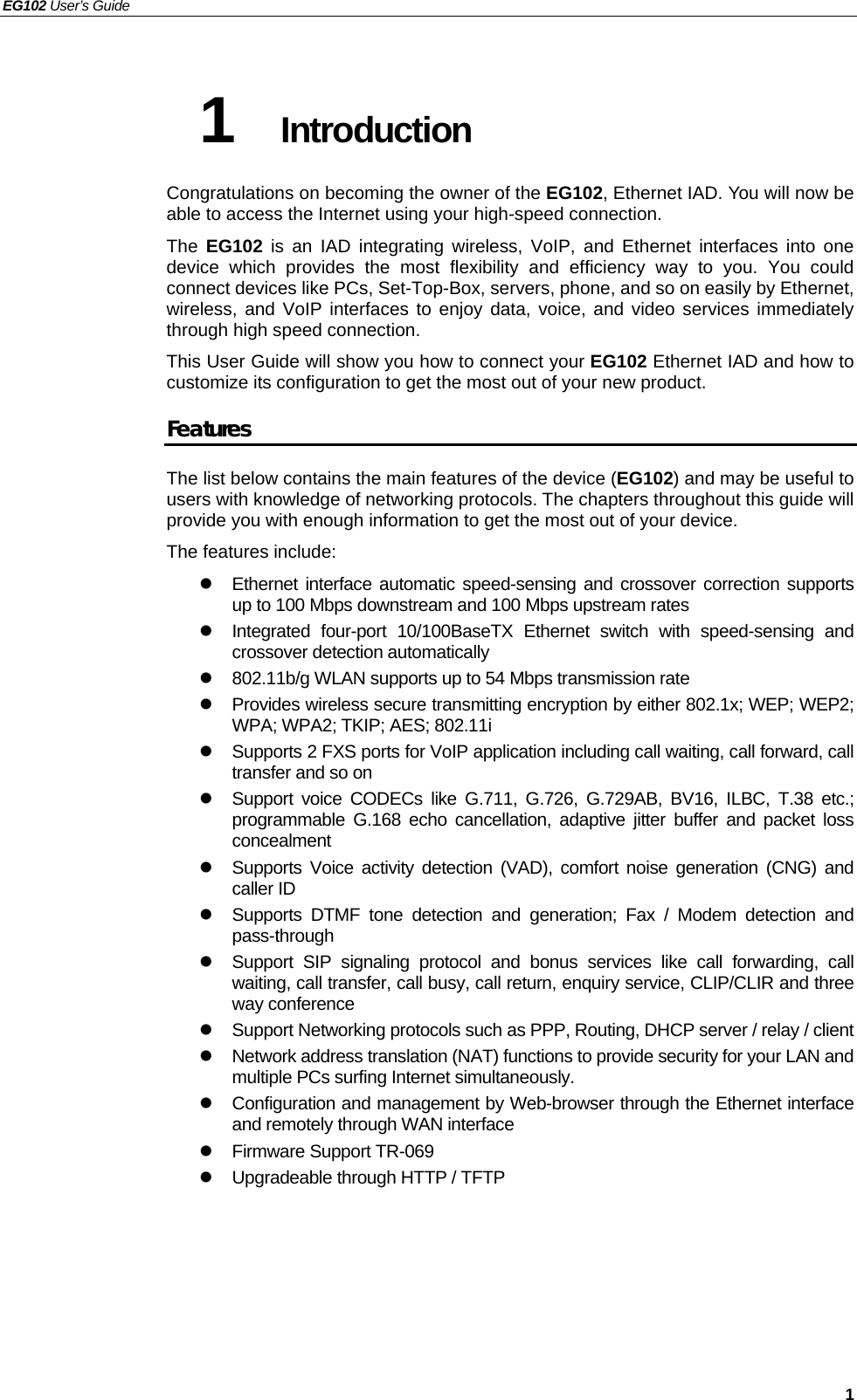 EG102 User’s Guide   1 1  Introduction Congratulations on becoming the owner of the EG102, Ethernet IAD. You will now be able to access the Internet using your high-speed connection. The  EG102 is an IAD integrating wireless, VoIP, and Ethernet interfaces into one device which provides the most flexibility and efficiency way to you. You could connect devices like PCs, Set-Top-Box, servers, phone, and so on easily by Ethernet, wireless, and VoIP interfaces to enjoy data, voice, and video services immediately through high speed connection. This User Guide will show you how to connect your EG102 Ethernet IAD and how to customize its configuration to get the most out of your new product.   Features The list below contains the main features of the device (EG102) and may be useful to users with knowledge of networking protocols. The chapters throughout this guide will provide you with enough information to get the most out of your device. The features include: z  Ethernet interface automatic speed-sensing and crossover correction supports up to 100 Mbps downstream and 100 Mbps upstream rates z  Integrated four-port 10/100BaseTX Ethernet switch with speed-sensing and crossover detection automatically z  802.11b/g WLAN supports up to 54 Mbps transmission rate z  Provides wireless secure transmitting encryption by either 802.1x; WEP; WEP2; WPA; WPA2; TKIP; AES; 802.11i z  Supports 2 FXS ports for VoIP application including call waiting, call forward, call transfer and so on z  Support voice CODECs like G.711, G.726, G.729AB, BV16, ILBC, T.38 etc.; programmable G.168 echo cancellation, adaptive jitter buffer and packet loss concealment z  Supports Voice activity detection (VAD), comfort noise generation (CNG) and caller ID z  Supports DTMF tone detection and generation; Fax / Modem detection and pass-through z  Support SIP signaling protocol and bonus services like call forwarding, call waiting, call transfer, call busy, call return, enquiry service, CLIP/CLIR and three way conference z  Support Networking protocols such as PPP, Routing, DHCP server / relay / client z  Network address translation (NAT) functions to provide security for your LAN and multiple PCs surfing Internet simultaneously. z  Configuration and management by Web-browser through the Ethernet interface and remotely through WAN interface z Firmware Support TR-069 z  Upgradeable through HTTP / TFTP  