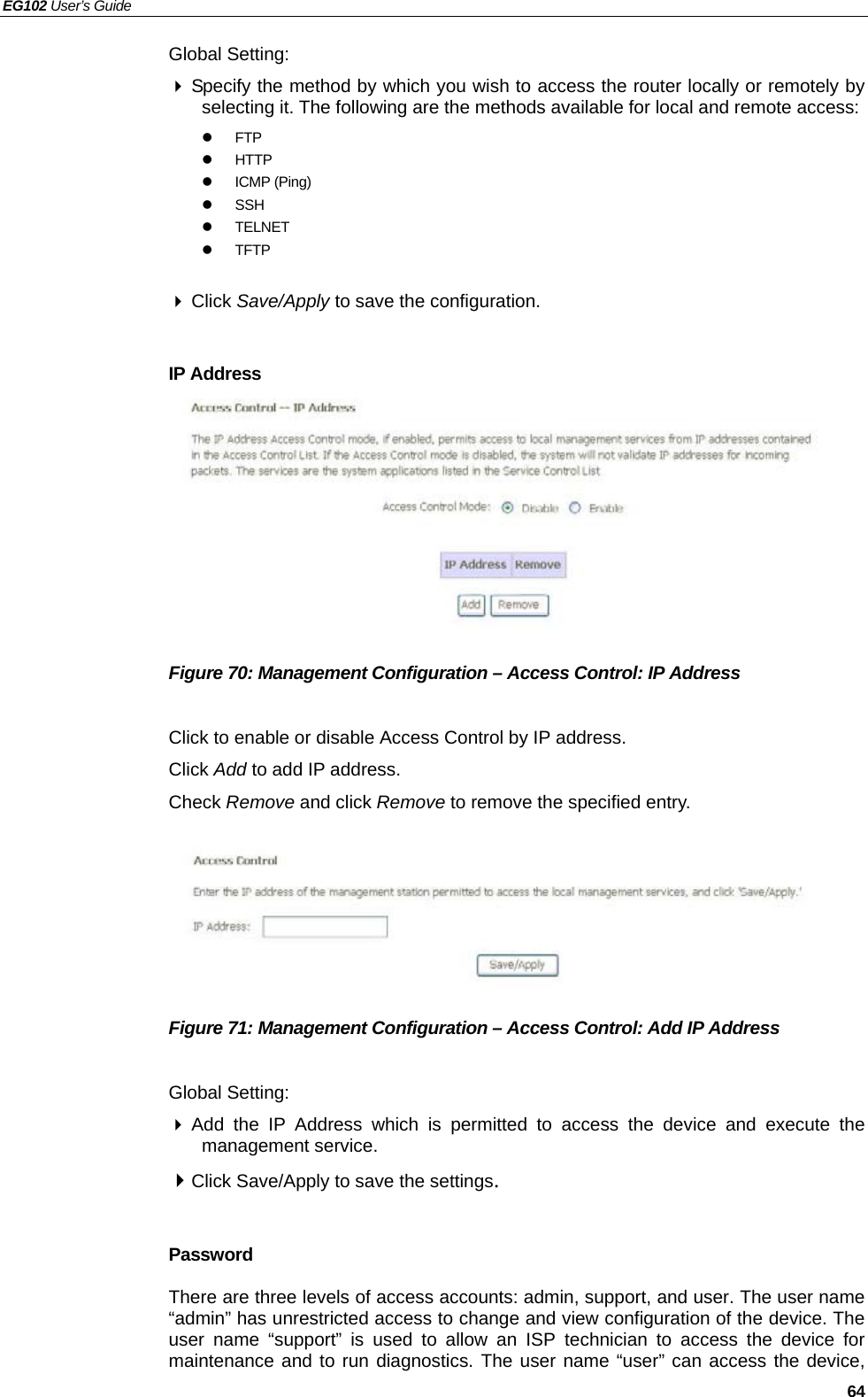 EG102 User’s Guide   64 Global Setting:  Specify the method by which you wish to access the router locally or remotely by selecting it. The following are the methods available for local and remote access: z FTP z HTTP z ICMP (Ping) z SSH z TELNET z TFTP   Click Save/Apply to save the configuration.  IP Address         Figure 70: Management Configuration – Access Control: IP Address  Click to enable or disable Access Control by IP address. Click Add to add IP address. Check Remove and click Remove to remove the specified entry.       Figure 71: Management Configuration – Access Control: Add IP Address  Global Setting:  Add the IP Address which is permitted to access the device and execute the management service.  Click Save/Apply to save the settings.  Password There are three levels of access accounts: admin, support, and user. The user name “admin” has unrestricted access to change and view configuration of the device. The user name “support” is used to allow an ISP technician to access the device for maintenance and to run diagnostics. The user name “user” can access the device, 