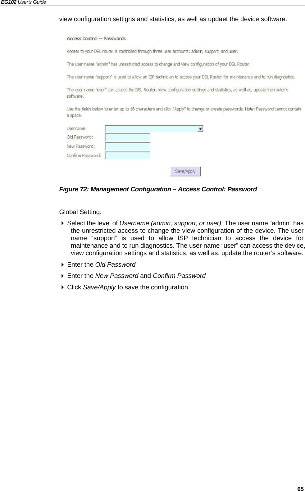 EG102 User’s Guide   65 view configuration settigns and statistics, as well as updaet the device software.                Figure 72: Management Configuration – Access Control: Password  Global Setting:  Select the level of Username (admin, support, or user). The user name “admin” has the unrestricted access to change the view configuration of the device. The user name “support” is used to allow ISP technician to access the device for maintenance and to run diagnostics. The user name “user” can access the device, view configuration settings and statistics, as well as, update the router’s software.  Enter the Old Password  Enter the New Password and Confirm Password  Click Save/Apply to save the configuration. 