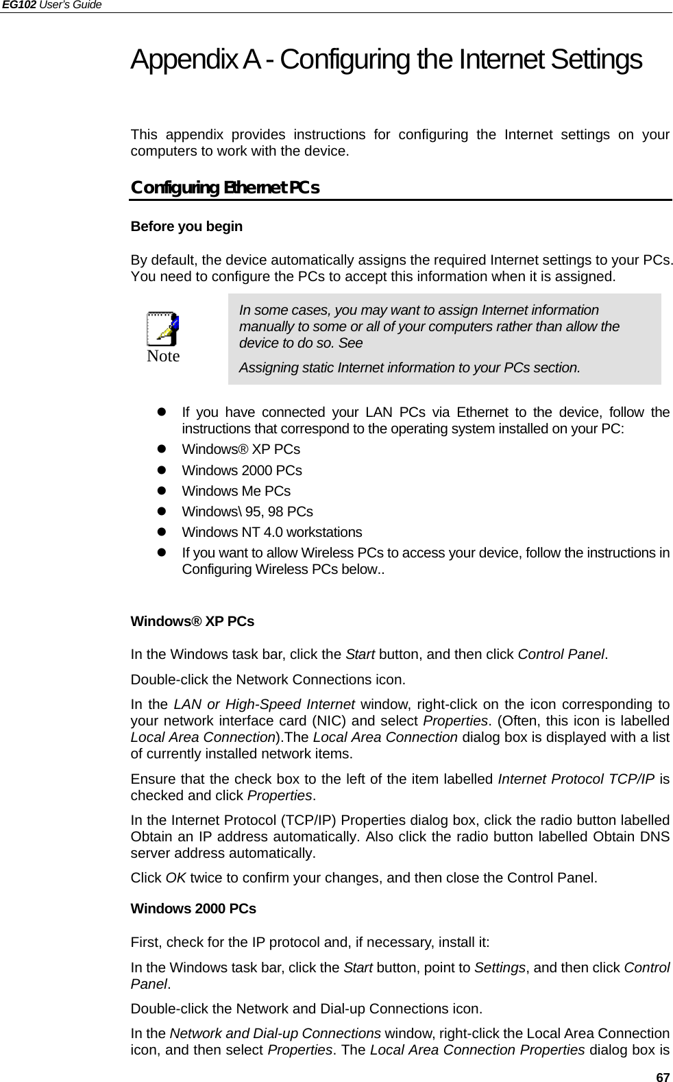 EG102 User’s Guide   67 Appendix A - Configuring the Internet Settings This appendix provides instructions for configuring the Internet settings on your computers to work with the device.   Configuring Ethernet PCs Before you begin By default, the device automatically assigns the required Internet settings to your PCs. You need to configure the PCs to accept this information when it is assigned.    Note  In some cases, you may want to assign Internet information manually to some or all of your computers rather than allow the device to do so. See   Assigning static Internet information to your PCs section.  z  If you have connected your LAN PCs via Ethernet to the device, follow the instructions that correspond to the operating system installed on your PC: z  Windows® XP PCs z Windows 2000 PCs z  Windows Me PCs z  Windows\ 95, 98 PCs z  Windows NT 4.0 workstations z  If you want to allow Wireless PCs to access your device, follow the instructions in Configuring Wireless PCs below..  Windows® XP PCs In the Windows task bar, click the Start button, and then click Control Panel.  Double-click the Network Connections icon. In the LAN or High-Speed Internet window, right-click on the icon corresponding to your network interface card (NIC) and select Properties. (Often, this icon is labelled Local Area Connection).The Local Area Connection dialog box is displayed with a list of currently installed network items. Ensure that the check box to the left of the item labelled Internet Protocol TCP/IP is checked and click Properties. In the Internet Protocol (TCP/IP) Properties dialog box, click the radio button labelled Obtain an IP address automatically. Also click the radio button labelled Obtain DNS server address automatically. Click OK twice to confirm your changes, and then close the Control Panel. Windows 2000 PCs First, check for the IP protocol and, if necessary, install it: In the Windows task bar, click the Start button, point to Settings, and then click Control Panel. Double-click the Network and Dial-up Connections icon. In the Network and Dial-up Connections window, right-click the Local Area Connection icon, and then select Properties. The Local Area Connection Properties dialog box is 