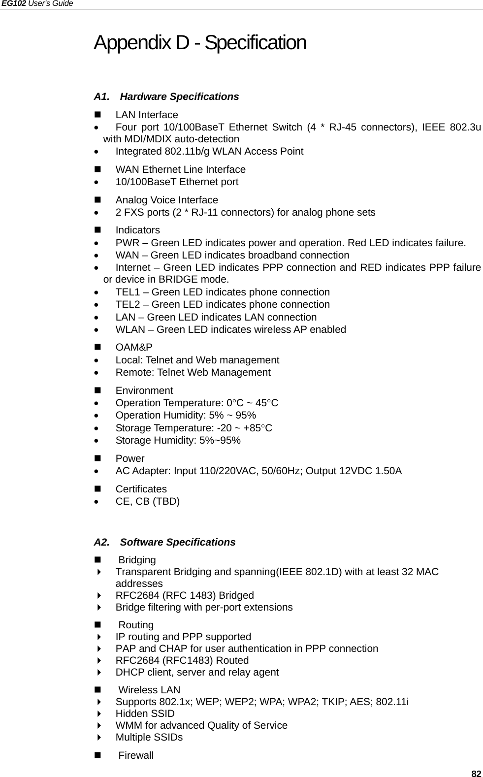 EG102 User’s Guide     82 Appendix D - Specification A1.  Hardware Specifications  LAN Interface •  Four port 10/100BaseT Ethernet Switch (4 * RJ-45 connectors), IEEE 802.3u with MDI/MDIX auto-detection •  Integrated 802.11b/g WLAN Access Point   WAN Ethernet Line Interface •  10/100BaseT Ethernet port  Analog Voice Interface •  2 FXS ports (2 * RJ-11 connectors) for analog phone sets  Indicators •  PWR – Green LED indicates power and operation. Red LED indicates failure. •  WAN – Green LED indicates broadband connection •  Internet – Green LED indicates PPP connection and RED indicates PPP failure or device in BRIDGE mode. •  TEL1 – Green LED indicates phone connection •  TEL2 – Green LED indicates phone connection •  LAN – Green LED indicates LAN connection •  WLAN – Green LED indicates wireless AP enabled  OAM&amp;P   •  Local: Telnet and Web management •  Remote: Telnet Web Management  Environment  • Operation Temperature: 0°C ~ 45°C •  Operation Humidity: 5% ~ 95% •  Storage Temperature: -20 ~ +85°C • Storage Humidity: 5%~95%  Power  •  AC Adapter: Input 110/220VAC, 50/60Hz; Output 12VDC 1.50A  Certificates •  CE, CB (TBD)   A2.  Software Specifications  Bridging    Transparent Bridging and spanning(IEEE 802.1D) with at least 32 MAC addresses   RFC2684 (RFC 1483) Bridged   Bridge filtering with per-port extensions    Routing   IP routing and PPP supported   PAP and CHAP for user authentication in PPP connection   RFC2684 (RFC1483) Routed   DHCP client, server and relay agent  Wireless LAN   Supports 802.1x; WEP; WEP2; WPA; WPA2; TKIP; AES; 802.11i  Hidden SSID   WMM for advanced Quality of Service  Multiple SSIDs  Firewall 