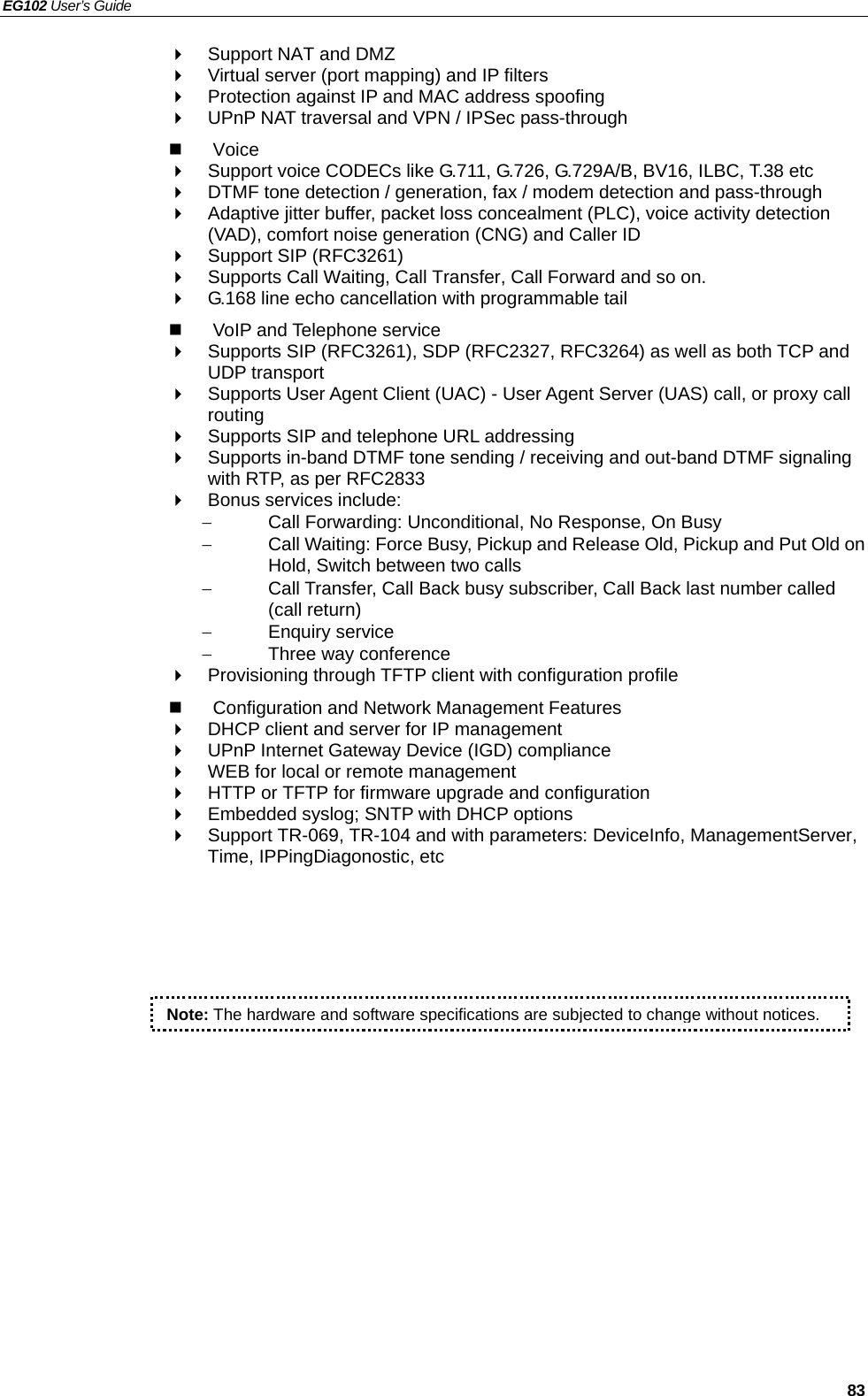 EG102 User’s Guide   83   Support NAT and DMZ   Virtual server (port mapping) and IP filters   Protection against IP and MAC address spoofing   UPnP NAT traversal and VPN / IPSec pass-through  Voice   Support voice CODECs like G.711, G.726, G.729A/B, BV16, ILBC, T.38 etc     DTMF tone detection / generation, fax / modem detection and pass-through   Adaptive jitter buffer, packet loss concealment (PLC), voice activity detection (VAD), comfort noise generation (CNG) and Caller ID   Support SIP (RFC3261)   Supports Call Waiting, Call Transfer, Call Forward and so on.   G.168 line echo cancellation with programmable tail   VoIP and Telephone service   Supports SIP (RFC3261), SDP (RFC2327, RFC3264) as well as both TCP and UDP transport   Supports User Agent Client (UAC) - User Agent Server (UAS) call, or proxy call routing   Supports SIP and telephone URL addressing   Supports in-band DTMF tone sending / receiving and out-band DTMF signaling with RTP, as per RFC2833  Bonus services include: −  Call Forwarding: Unconditional, No Response, On Busy −  Call Waiting: Force Busy, Pickup and Release Old, Pickup and Put Old on Hold, Switch between two calls −  Call Transfer, Call Back busy subscriber, Call Back last number called (call return) − Enquiry service −  Three way conference   Provisioning through TFTP client with configuration profile   Configuration and Network Management Features   DHCP client and server for IP management   UPnP Internet Gateway Device (IGD) compliance   WEB for local or remote management   HTTP or TFTP for firmware upgrade and configuration   Embedded syslog; SNTP with DHCP options   Support TR-069, TR-104 and with parameters: DeviceInfo, ManagementServer, Time, IPPingDiagonostic, etc  Note: The hardware and software specifications are subjected to change without notices.