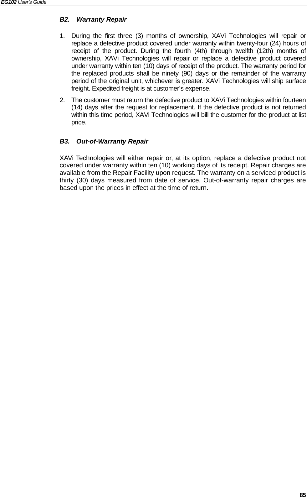 EG102 User’s Guide   85 B2.  Warranty Repair  1.  During the first three (3) months of ownership, XAVi Technologies will repair or replace a defective product covered under warranty within twenty-four (24) hours of receipt of the product. During the fourth (4th) through twelfth (12th) months of ownership, XAVi Technologies will repair or replace a defective product covered under warranty within ten (10) days of receipt of the product. The warranty period for the replaced products shall be ninety (90) days or the remainder of the warranty period of the original unit, whichever is greater. XAVi Technologies will ship surface freight. Expedited freight is at customer’s expense. 2.  The customer must return the defective product to XAVi Technologies within fourteen (14) days after the request for replacement. If the defective product is not returned within this time period, XAVi Technologies will bill the customer for the product at list price.  B3.  Out-of-Warranty Repair  XAVi Technologies will either repair or, at its option, replace a defective product not covered under warranty within ten (10) working days of its receipt. Repair charges are available from the Repair Facility upon request. The warranty on a serviced product is thirty (30) days measured from date of service. Out-of-warranty repair charges are based upon the prices in effect at the time of return. 
