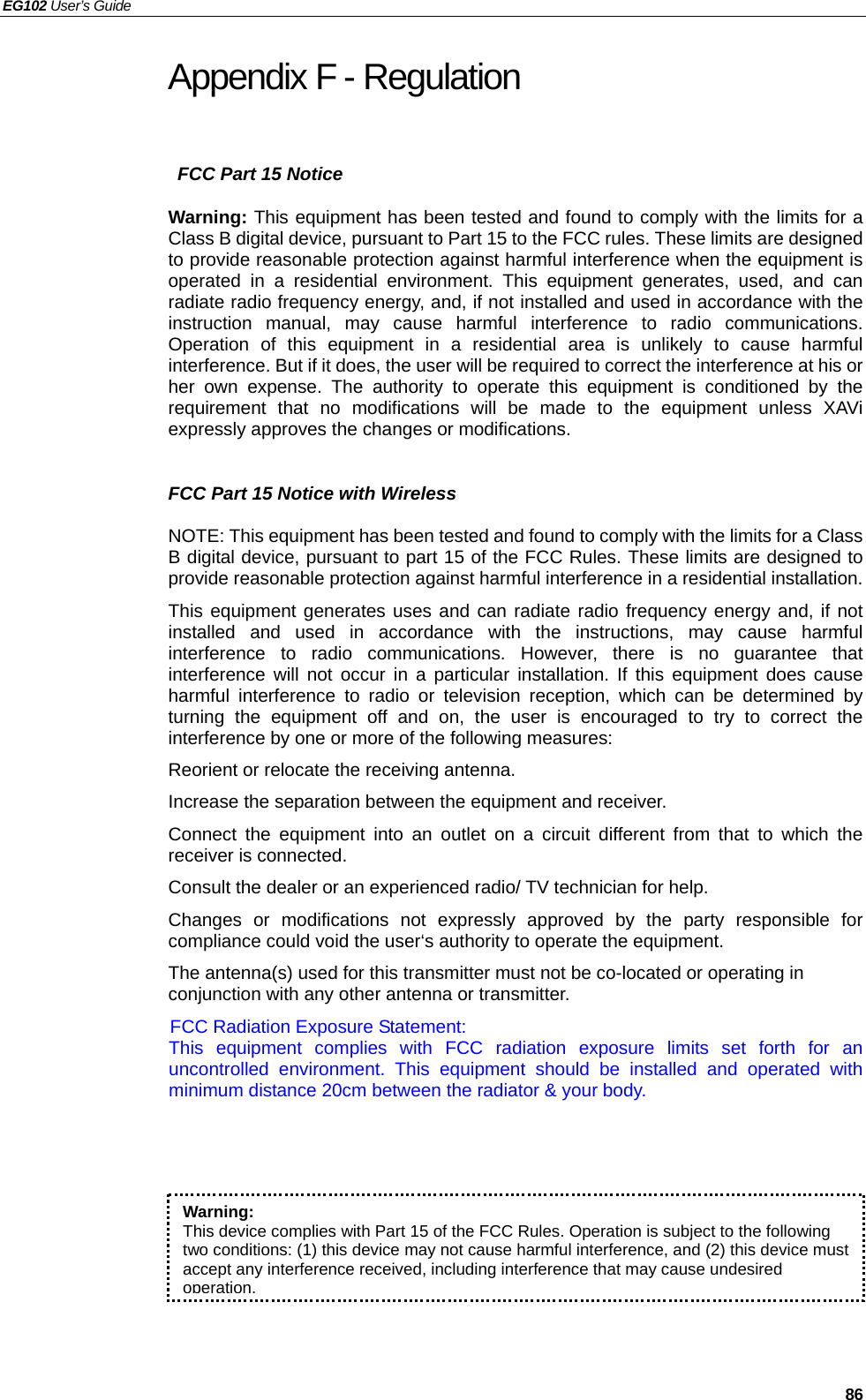 EG102 User’s Guide   86 Appendix F - Regulation   FCC Part 15 Notice Warning: This equipment has been tested and found to comply with the limits for a Class B digital device, pursuant to Part 15 to the FCC rules. These limits are designed to provide reasonable protection against harmful interference when the equipment is operated in a residential environment. This equipment generates, used, and can radiate radio frequency energy, and, if not installed and used in accordance with the instruction manual, may cause harmful interference to radio communications. Operation of this equipment in a residential area is unlikely to cause harmful interference. But if it does, the user will be required to correct the interference at his or her own expense. The authority to operate this equipment is conditioned by the requirement that no modifications will be made to the equipment unless XAVi expressly approves the changes or modifications.  FCC Part 15 Notice with Wireless NOTE: This equipment has been tested and found to comply with the limits for a Class B digital device, pursuant to part 15 of the FCC Rules. These limits are designed to provide reasonable protection against harmful interference in a residential installation. This equipment generates uses and can radiate radio frequency energy and, if not installed and used in accordance with the instructions, may cause harmful interference to radio communications. However, there is no guarantee that interference will not occur in a particular installation. If this equipment does cause harmful interference to radio or television reception, which can be determined by turning the equipment off and on, the user is encouraged to try to correct the interference by one or more of the following measures: Reorient or relocate the receiving antenna. Increase the separation between the equipment and receiver. Connect the equipment into an outlet on a circuit different from that to which the receiver is connected. Consult the dealer or an experienced radio/ TV technician for help. Changes or modifications not expressly approved by the party responsible for compliance could void the user‘s authority to operate the equipment. The antenna(s) used for this transmitter must not be co-located or operating in conjunction with any other antenna or transmitter. FCC Radiation Exposure Statement: This equipment complies with FCC radiation exposure limits set forth for an uncontrolled environment. This equipment should be installed and operated with minimum distance 20cm between the radiator &amp; your body.  Warning:  This device complies with Part 15 of the FCC Rules. Operation is subject to the following two conditions: (1) this device may not cause harmful interference, and (2) this device must accept any interference received, including interference that may cause undesired operation.