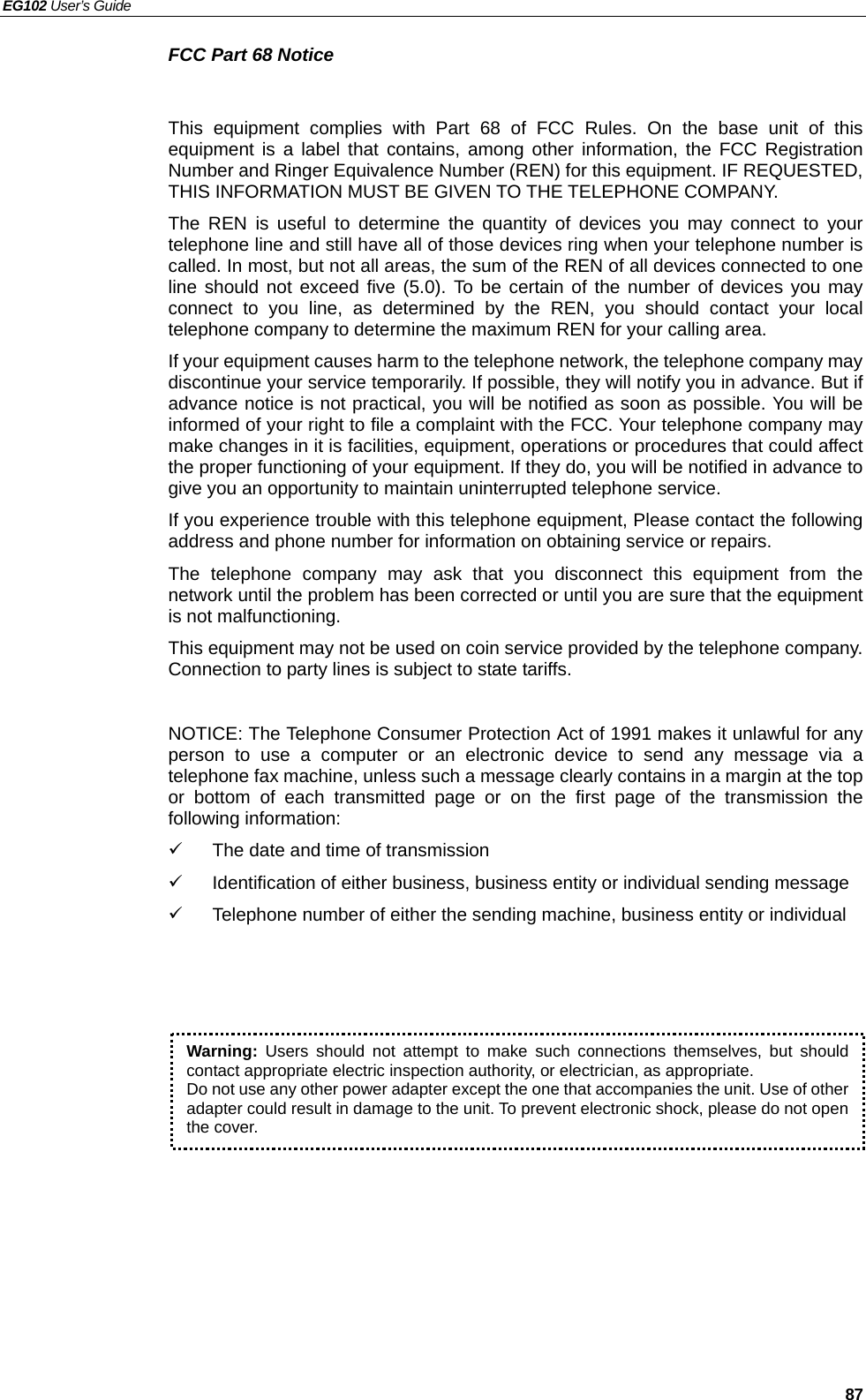 EG102 User’s Guide   87 FCC Part 68 Notice  This equipment complies with Part 68 of FCC Rules. On the base unit of this equipment is a label that contains, among other information, the FCC Registration Number and Ringer Equivalence Number (REN) for this equipment. IF REQUESTED, THIS INFORMATION MUST BE GIVEN TO THE TELEPHONE COMPANY. The REN is useful to determine the quantity of devices you may connect to your telephone line and still have all of those devices ring when your telephone number is called. In most, but not all areas, the sum of the REN of all devices connected to one line should not exceed five (5.0). To be certain of the number of devices you may connect to you line, as determined by the REN, you should contact your local telephone company to determine the maximum REN for your calling area. If your equipment causes harm to the telephone network, the telephone company may discontinue your service temporarily. If possible, they will notify you in advance. But if advance notice is not practical, you will be notified as soon as possible. You will be informed of your right to file a complaint with the FCC. Your telephone company may make changes in it is facilities, equipment, operations or procedures that could affect the proper functioning of your equipment. If they do, you will be notified in advance to give you an opportunity to maintain uninterrupted telephone service. If you experience trouble with this telephone equipment, Please contact the following address and phone number for information on obtaining service or repairs. The telephone company may ask that you disconnect this equipment from the network until the problem has been corrected or until you are sure that the equipment is not malfunctioning. This equipment may not be used on coin service provided by the telephone company. Connection to party lines is subject to state tariffs.  NOTICE: The Telephone Consumer Protection Act of 1991 makes it unlawful for any person to use a computer or an electronic device to send any message via a telephone fax machine, unless such a message clearly contains in a margin at the top or bottom of each transmitted page or on the first page of the transmission the following information: 9  The date and time of transmission   9 Identification of either business, business entity or individual sending message 9  Telephone number of either the sending machine, business entity or individual  Warning: Users should not attempt to make such connections themselves, but should contact appropriate electric inspection authority, or electrician, as appropriate. Do not use any other power adapter except the one that accompanies the unit. Use of other adapter could result in damage to the unit. To prevent electronic shock, please do not open the cover. 