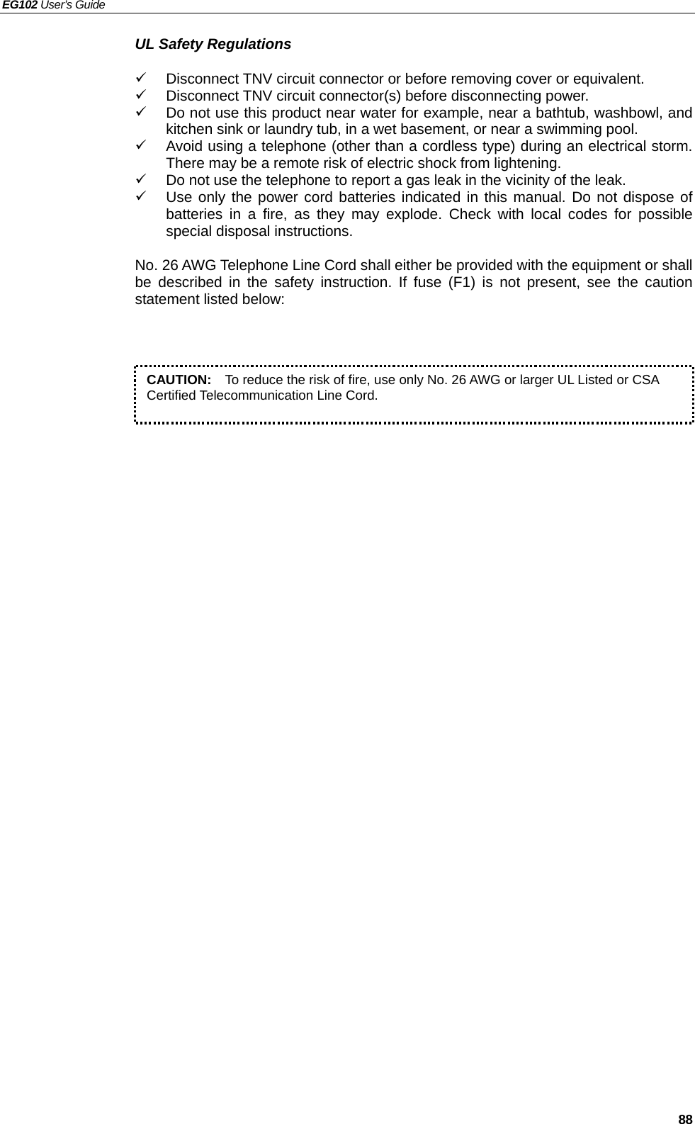 EG102 User’s Guide   88 UL Safety Regulations 9  Disconnect TNV circuit connector or before removing cover or equivalent. 9  Disconnect TNV circuit connector(s) before disconnecting power. 9  Do not use this product near water for example, near a bathtub, washbowl, and kitchen sink or laundry tub, in a wet basement, or near a swimming pool. 9  Avoid using a telephone (other than a cordless type) during an electrical storm.  There may be a remote risk of electric shock from lightening. 9  Do not use the telephone to report a gas leak in the vicinity of the leak. 9  Use only the power cord batteries indicated in this manual. Do not dispose of batteries in a fire, as they may explode. Check with local codes for possible special disposal instructions.  No. 26 AWG Telephone Line Cord shall either be provided with the equipment or shall be described in the safety instruction. If fuse (F1) is not present, see the caution statement listed below:            CAUTION:    To reduce the risk of fire, use only No. 26 AWG or larger UL Listed or CSA Certified Telecommunication Line Cord.   