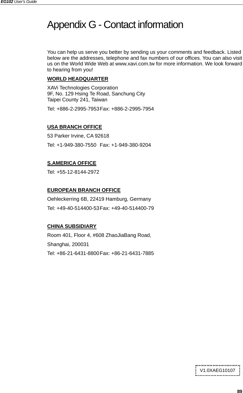 EG102 User’s Guide   89 Appendix G - Contact information   You can help us serve you better by sending us your comments and feedback. Listed below are the addresses, telephone and fax numbers of our offices. You can also visit us on the World Wide Web at www.xavi.com.tw for more information. We look forward to hearing from you! WORLD HEADQUARTER XAVi Technologies Corporation 9F, No. 129 Hsing Te Road, Sanchung City Taipei County 241, Taiwan   Tel: +886-2-2995-7953 Fax: +886-2-2995-7954  USA BRANCH OFFICE 53 Parker Irvine, CA 92618 Tel: +1-949-380-7550  Fax: +1-949-380-9204  S.AMERICA OFFICE Tel: +55-12-8144-2972  EUROPEAN BRANCH OFFICE Oehleckerring 6B, 22419 Hamburg, Germany Tel: +49-40-514400-53 Fax: +49-40-514400-79  CHINA SUBSIDIARY Room 401, Floor 4, #608 ZhaoJiaBang Road, Shanghai, 200031 Tel: +86-21-6431-8800 Fax: +86-21-6431-7885   V1.0XAEG10107