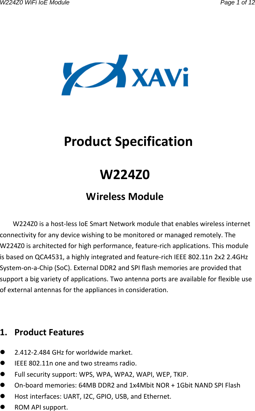 W224Z0 WiFi IoE Module                                     Page 1 of 12 ProductSpecificationW224Z0WirelessModuleW224Z0isahost‐lessIoESmartNetworkmodulethatenableswirelessinternetconnectivityforanydevicewishingtobemonitoredormanagedremotely.TheW224Z0isarchitectedforhighperformance,feature‐richapplications.ThismoduleisbasedonQCA4531,ahighlyintegratedandfeature‐richIEEE802.11n2x22.4GHzSystem‐on‐a‐Chip(SoC).ExternalDDR2andSPIflashmemoriesareprovidedthatsupportabigvarietyofapplications.Twoantennaportsareavailableforflexibleuseofexternalantennasfortheappliancesinconsideration.1.ProductFeatures 2.412‐2.484GHzforworldwidemarket. IEEE802.11noneandtwostreamsradio. Fullsecuritysupport:WPS,WPA,WPA2,WAPI,WEP,TKIP. On‐boardmemories:64MBDDR2and1x4MbitNOR+1GbitNANDSPIFlash Hostinterfaces:UART,I2C,GPIO,USB,andEthernet. ROMAPIsupport.