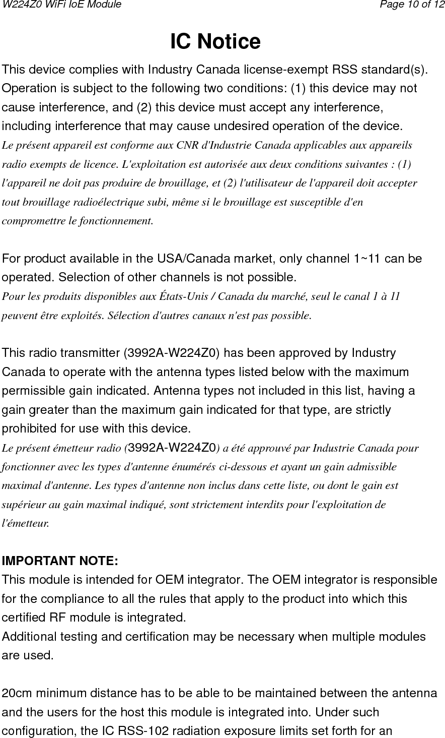 W224Z0 WiFi IoE Module                                     Page 10 of 12 IC Notice This device complies with Industry Canada license-exempt RSS standard(s). Operation is subject to the following two conditions: (1) this device may not cause interference, and (2) this device must accept any interference, including interference that may cause undesired operation of the device. Le présent appareil est conforme aux CNR d&apos;Industrie Canada applicables aux appareils radio exempts de licence. L&apos;exploitation est autorisée aux deux conditions suivantes : (1) l&apos;appareil ne doit pas produire de brouillage, et (2) l&apos;utilisateur de l&apos;appareil doit accepter tout brouillage radioélectrique subi, même si le brouillage est susceptible d&apos;en compromettre le fonctionnement.  For product available in the USA/Canada market, only channel 1~11 can be operated. Selection of other channels is not possible. Pour les produits disponibles aux États-Unis / Canada du marché, seul le canal 1 à 11 peuvent être exploités. Sélection d&apos;autres canaux n&apos;est pas possible.  This radio transmitter (3992A-W224Z0) has been approved by Industry Canada to operate with the antenna types listed below with the maximum permissible gain indicated. Antenna types not included in this list, having a gain greater than the maximum gain indicated for that type, are strictly prohibited for use with this device.   Le présent émetteur radio (3992A-W224Z0) a été approuvé par Industrie Canada pour fonctionner avec les types d&apos;antenne énumérés ci-dessous et ayant un gain admissible maximal d&apos;antenne. Les types d&apos;antenne non inclus dans cette liste, ou dont le gain est supérieur au gain maximal indiqué, sont strictement interdits pour l&apos;exploitation de l&apos;émetteur.  IMPORTANT NOTE: This module is intended for OEM integrator. The OEM integrator is responsible for the compliance to all the rules that apply to the product into which this certified RF module is integrated. Additional testing and certification may be necessary when multiple modules are used.  20cm minimum distance has to be able to be maintained between the antenna and the users for the host this module is integrated into. Under such configuration, the IC RSS-102 radiation exposure limits set forth for an 