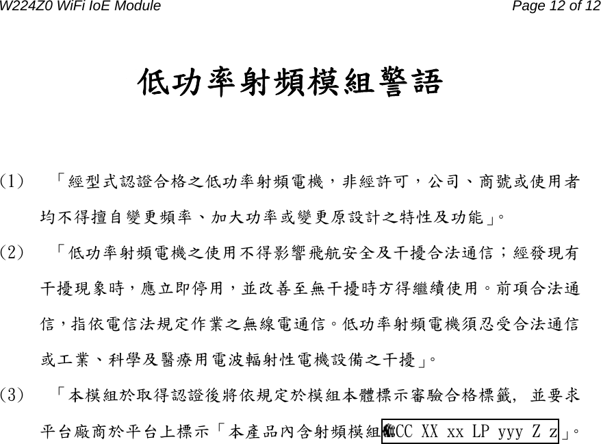 W224Z0 WiFi IoE Module                                     Page 12 of 12 低功率射頻模組警語  (1)  「經型式認證合格之低功率射頻電機，非經許可，公司、商號或使用者均不得擅自變更頻率、加大功率或變更原設計之特性及功能」。 (2)  「低功率射頻電機之使用不得影響飛航安全及干擾合法通信；經發現有干擾現象時，應立即停用，並改善至無干擾時方得繼續使用。前項合法通信，指依電信法規定作業之無線電通信。低功率射頻電機須忍受合法通信或工業、科學及醫療用電波輻射性電機設備之干擾」。 (3)  「本模組於取得認證後將依規定於模組本體標示審驗合格標籤, 並要求平台廠商於平台上標示「本產品內含射頻模組 CC XX xx LP yyy Z z」。   