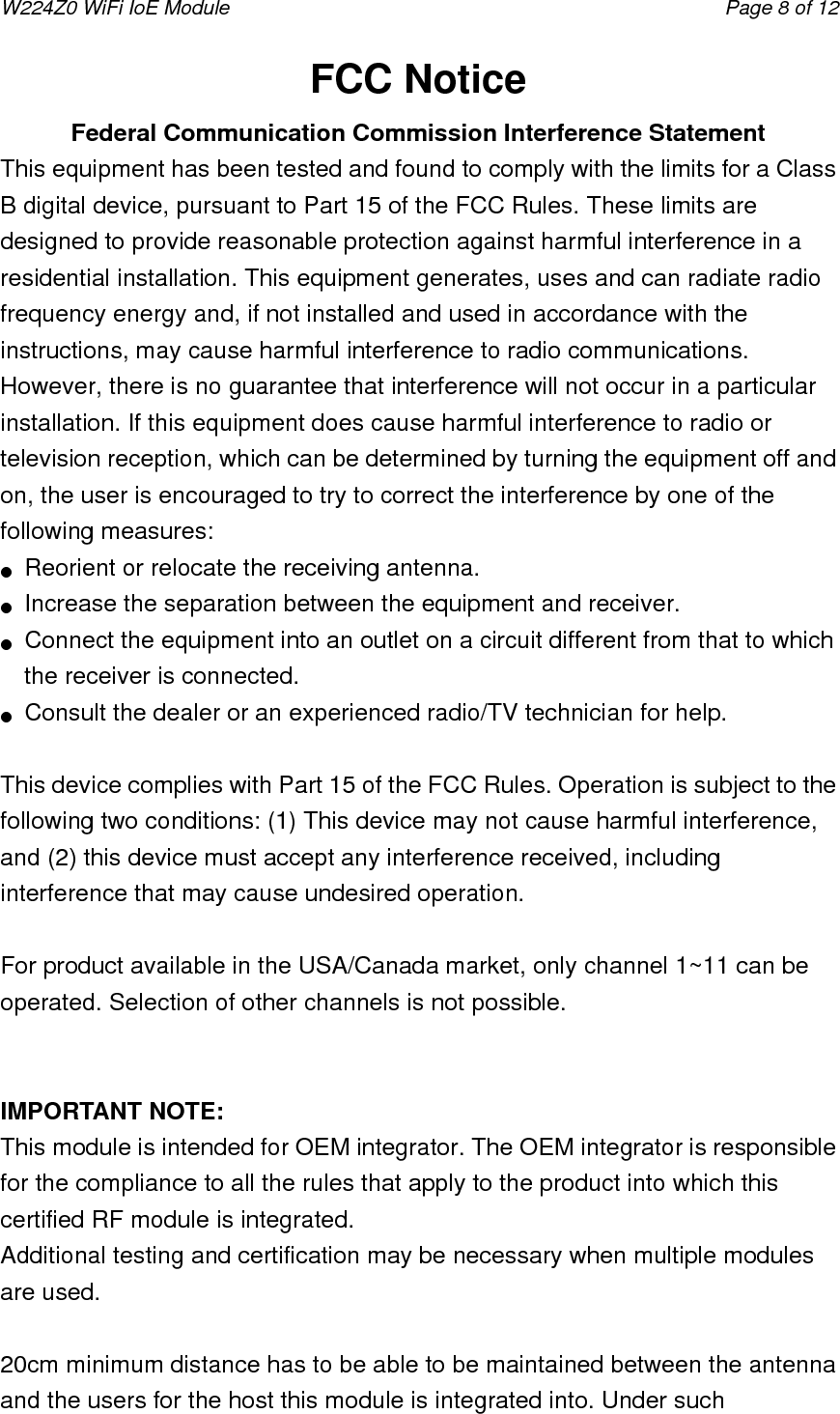 W224Z0 WiFi IoE Module                                     Page 8 of 12 FCC Notice Federal Communication Commission Interference Statement   This equipment has been tested and found to comply with the limits for a Class B digital device, pursuant to Part 15 of the FCC Rules. These limits are designed to provide reasonable protection against harmful interference in a residential installation. This equipment generates, uses and can radiate radio frequency energy and, if not installed and used in accordance with the instructions, may cause harmful interference to radio communications. However, there is no guarantee that interference will not occur in a particular installation. If this equipment does cause harmful interference to radio or television reception, which can be determined by turning the equipment off and on, the user is encouraged to try to correct the interference by one of the following measures: ●  Reorient or relocate the receiving antenna. ●  Increase the separation between the equipment and receiver. ●  Connect the equipment into an outlet on a circuit different from that to which the receiver is connected. ●  Consult the dealer or an experienced radio/TV technician for help.  This device complies with Part 15 of the FCC Rules. Operation is subject to the following two conditions: (1) This device may not cause harmful interference, and (2) this device must accept any interference received, including interference that may cause undesired operation.  For product available in the USA/Canada market, only channel 1~11 can be operated. Selection of other channels is not possible.   IMPORTANT NOTE: This module is intended for OEM integrator. The OEM integrator is responsible for the compliance to all the rules that apply to the product into which this certified RF module is integrated. Additional testing and certification may be necessary when multiple modules are used.       20cm minimum distance has to be able to be maintained between the antenna and the users for the host this module is integrated into. Under such 