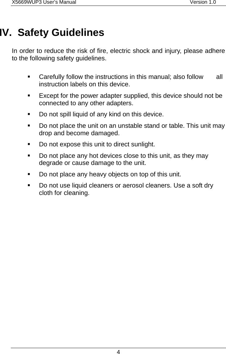 X5669WUP3 User’s Manual                                            Version 1.0 4 IV. Safety Guidelines In order to reduce the risk of fire, electric shock and injury, please adhere to the following safety guidelines.    Carefully follow the instructions in this manual; also follow        all instruction labels on this device.   Except for the power adapter supplied, this device should not be connected to any other adapters.   Do not spill liquid of any kind on this device.   Do not place the unit on an unstable stand or table. This unit may drop and become damaged.   Do not expose this unit to direct sunlight.   Do not place any hot devices close to this unit, as they may degrade or cause damage to the unit.   Do not place any heavy objects on top of this unit.   Do not use liquid cleaners or aerosol cleaners. Use a soft dry cloth for cleaning. 