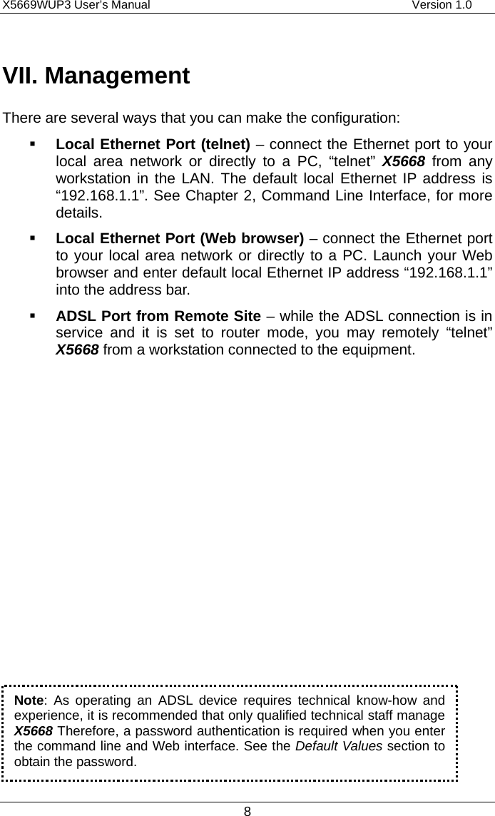 X5669WUP3 User’s Manual                                            Version 1.0 8  VII. Management There are several ways that you can make the configuration:   Local Ethernet Port (telnet) – connect the Ethernet port to your local area network or directly to a PC, “telnet” X5668  from any workstation in the LAN. The default local Ethernet IP address is “192.168.1.1”. See Chapter 2, Command Line Interface, for more details.    Local Ethernet Port (Web browser) – connect the Ethernet port to your local area network or directly to a PC. Launch your Web browser and enter default local Ethernet IP address “192.168.1.1” into the address bar.   ADSL Port from Remote Site – while the ADSL connection is in service and it is set to router mode, you may remotely “telnet” X5668 from a workstation connected to the equipment.                 Note: As operating an ADSL device requires technical know-how and experience, it is recommended that only qualified technical staff manageX5668 Therefore, a password authentication is required when you enterthe command line and Web interface. See the Default Values section to obtain the password. 