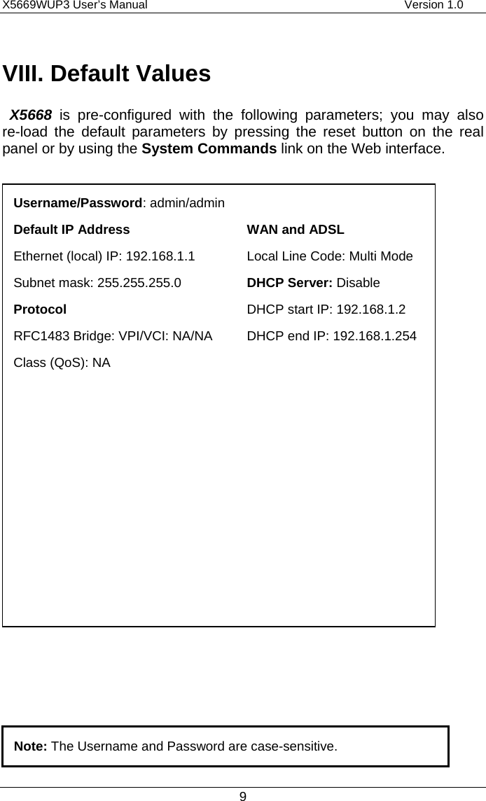 X5669WUP3 User’s Manual                                            Version 1.0 9 VIII. Default Values  X5668 is pre-configured with the following parameters; you may also re-load the default parameters by pressing the reset button on the real panel or by using the System Commands link on the Web interface.       Note: The Username and Password are case-sensitive. Username/Password: admin/admin Default IP Address  WAN and ADSL Ethernet (local) IP: 192.168.1.1 Local Line Code: Multi ModeSubnet mask: 255.255.255.0    DHCP Server: Disable Protocol  DHCP start IP: 192.168.1.2 RFC1483 Bridge: VPI/VCI: NA/NA  DHCP end IP: 192.168.1.254Class (QoS): NA    