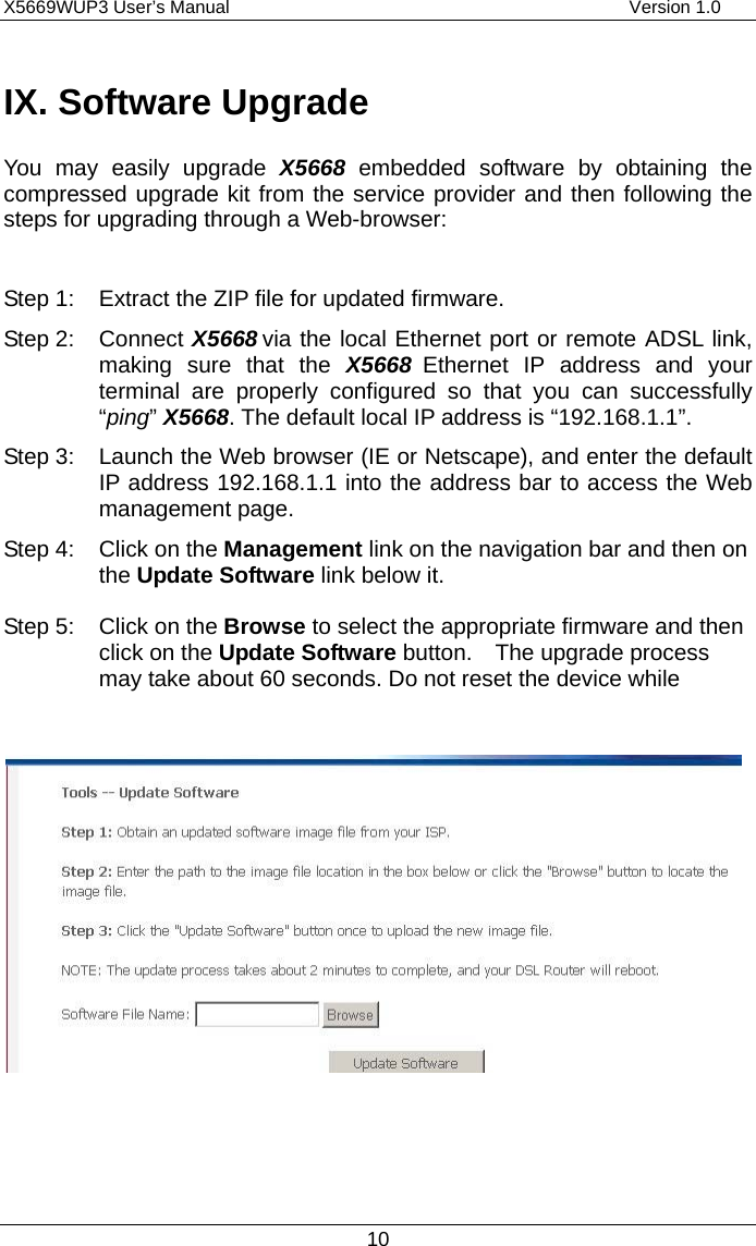 X5669WUP3 User’s Manual                                            Version 1.0 10 IX. Software Upgrade You may easily upgrade X5668  embedded software by obtaining the compressed upgrade kit from the service provider and then following the steps for upgrading through a Web-browser:  Step 1: Extract the ZIP file for updated firmware. Step 2: Connect X5668 via the local Ethernet port or remote ADSL link, making sure that the X5668 Ethernet IP address and your terminal are properly configured so that you can successfully “ping” X5668. The default local IP address is “192.168.1.1”. Step 3: Launch the Web browser (IE or Netscape), and enter the default IP address 192.168.1.1 into the address bar to access the Web management page. Step 4:  Click on the Management link on the navigation bar and then on the Update Software link below it.  Step 5:  Click on the Browse to select the appropriate firmware and then click on the Update Software button.  The upgrade process may take about 60 seconds. Do not reset the device while                 