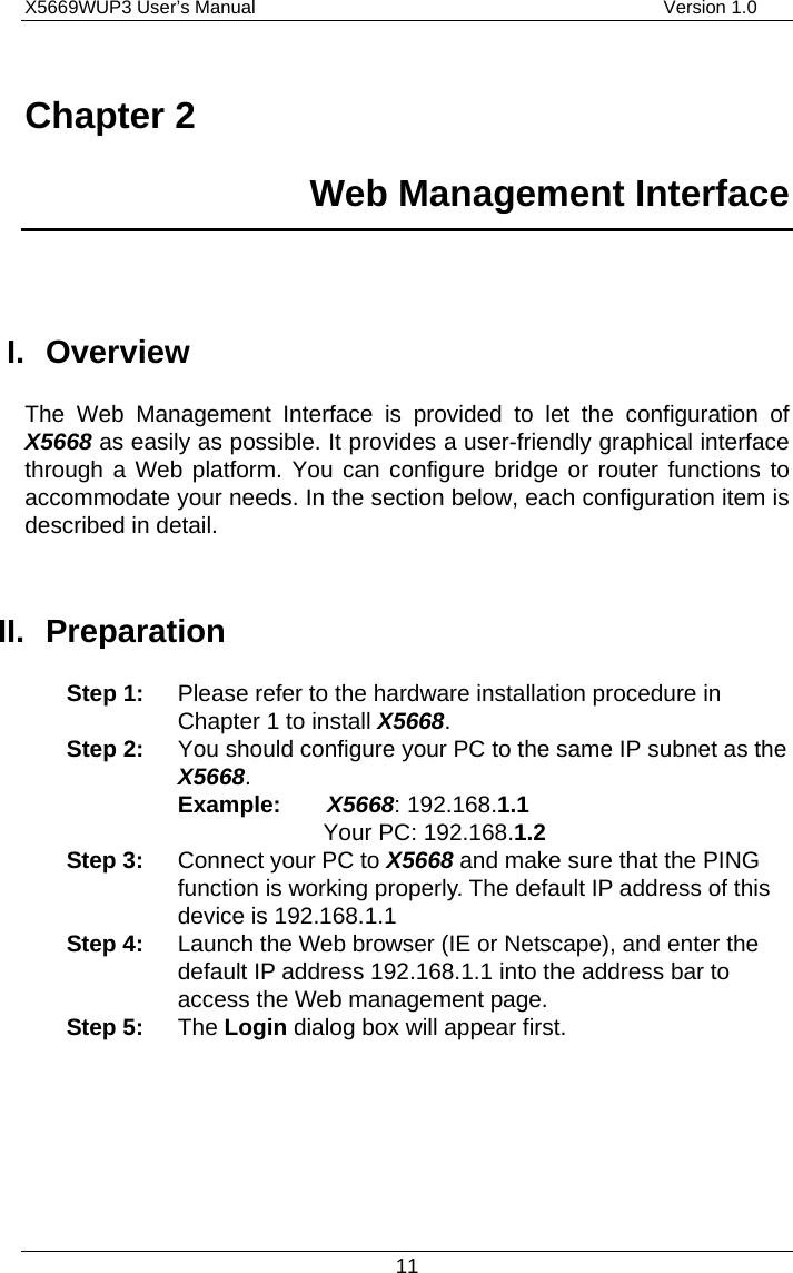 X5669WUP3 User’s Manual                                            Version 1.0 11 Chapter 2   Web Management Interface  I. Overview The Web Management Interface is provided to let the configuration of X5668 as easily as possible. It provides a user-friendly graphical interface through a Web platform. You can configure bridge or router functions to accommodate your needs. In the section below, each configuration item is described in detail.    II. Preparation Step 1:  Please refer to the hardware installation procedure in Chapter 1 to install X5668. Step 2:  You should configure your PC to the same IP subnet as the X5668. Example:    X5668: 192.168.1.1   Your PC: 192.168.1.2 Step 3:  Connect your PC to X5668 and make sure that the PING function is working properly. The default IP address of this device is 192.168.1.1 Step 4:  Launch the Web browser (IE or Netscape), and enter the default IP address 192.168.1.1 into the address bar to access the Web management page. Step 5: The Login dialog box will appear first.     