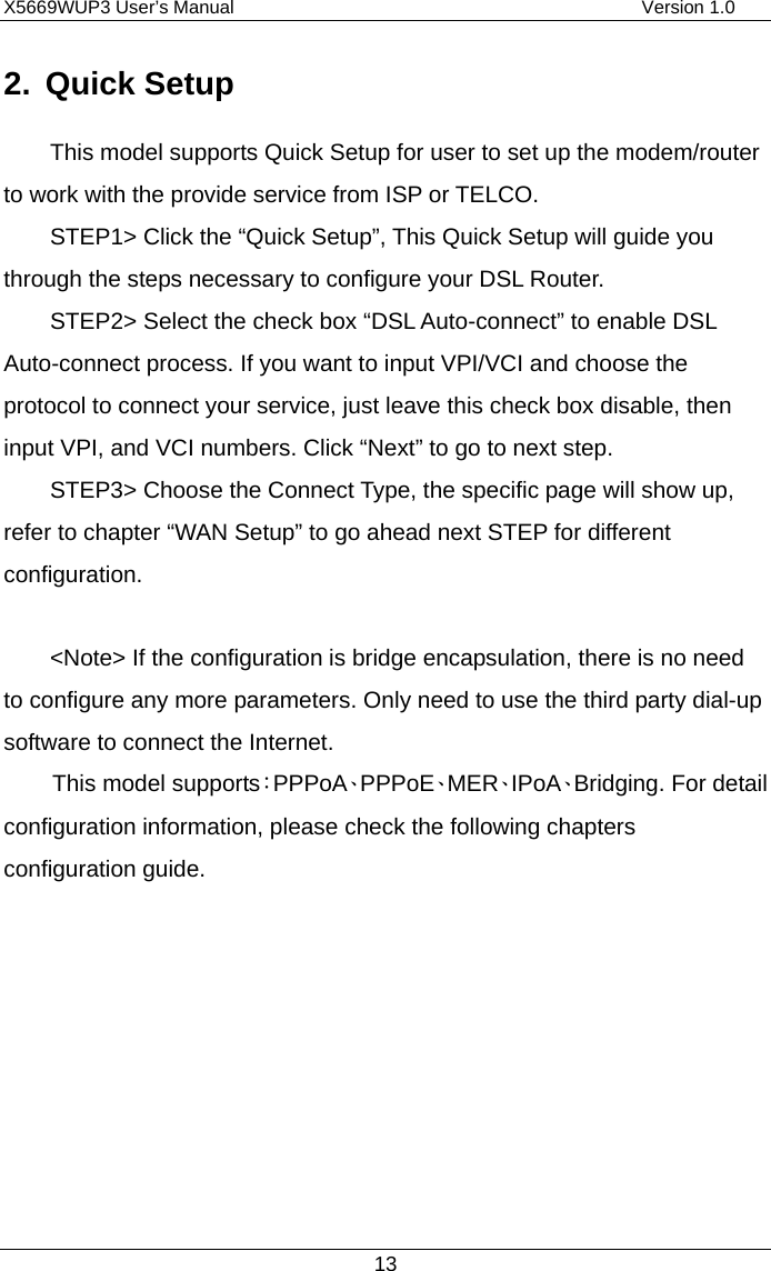 X5669WUP3 User’s Manual                                            Version 1.0 13 2. Quick Setup This model supports Quick Setup for user to set up the modem/router to work with the provide service from ISP or TELCO. STEP1&gt; Click the “Quick Setup”, This Quick Setup will guide you through the steps necessary to configure your DSL Router.  STEP2&gt; Select the check box “DSL Auto-connect” to enable DSL Auto-connect process. If you want to input VPI/VCI and choose the protocol to connect your service, just leave this check box disable, then input VPI, and VCI numbers. Click “Next” to go to next step. STEP3&gt; Choose the Connect Type, the specific page will show up, refer to chapter “WAN Setup” to go ahead next STEP for different configuration.    &lt;Note&gt; If the configuration is bridge encapsulation, there is no need to configure any more parameters. Only need to use the third party dial-up software to connect the Internet.   This model supports：PPPoA、PPPoE、MER、IPoA、Bridging. For detail configuration information, please check the following chapters configuration guide.        