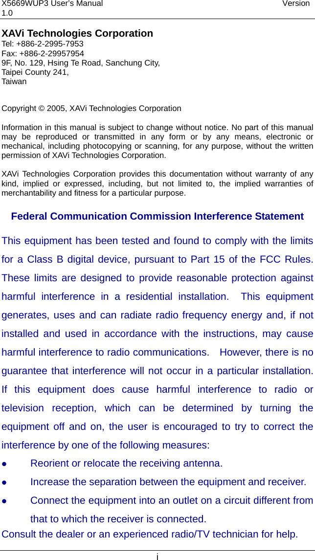 X5669WUP3 User’s Manual                                            Version 1.0 i XAVi Technologies Corporation Tel: +886-2-2995-7953 Fax: +886-2-29957954 9F, No. 129, Hsing Te Road, Sanchung City, Taipei County 241, Taiwan   Copyright © 2005, XAVi Technologies Corporation  Information in this manual is subject to change without notice. No part of this manual may be reproduced or transmitted in any form or by any means, electronic or mechanical, including photocopying or scanning, for any purpose, without the written permission of XAVi Technologies Corporation.  XAVi Technologies Corporation provides this documentation without warranty of any kind, implied or expressed, including, but not limited to, the implied warranties of merchantability and fitness for a particular purpose.    Federal Communication Commission Interference Statement This equipment has been tested and found to comply with the limits for a Class B digital device, pursuant to Part 15 of the FCC Rules.  These limits are designed to provide reasonable protection against harmful interference in a residential installation.  This equipment generates, uses and can radiate radio frequency energy and, if not installed and used in accordance with the instructions, may cause harmful interference to radio communications.    However, there is no guarantee that interference will not occur in a particular installation.  If this equipment does cause harmful interference to radio or television reception, which can be determined by turning the equipment off and on, the user is encouraged to try to correct the interference by one of the following measures:   Reorient or relocate the receiving antenna.   Increase the separation between the equipment and receiver.   Connect the equipment into an outlet on a circuit different from that to which the receiver is connected. Consult the dealer or an experienced radio/TV technician for help. 