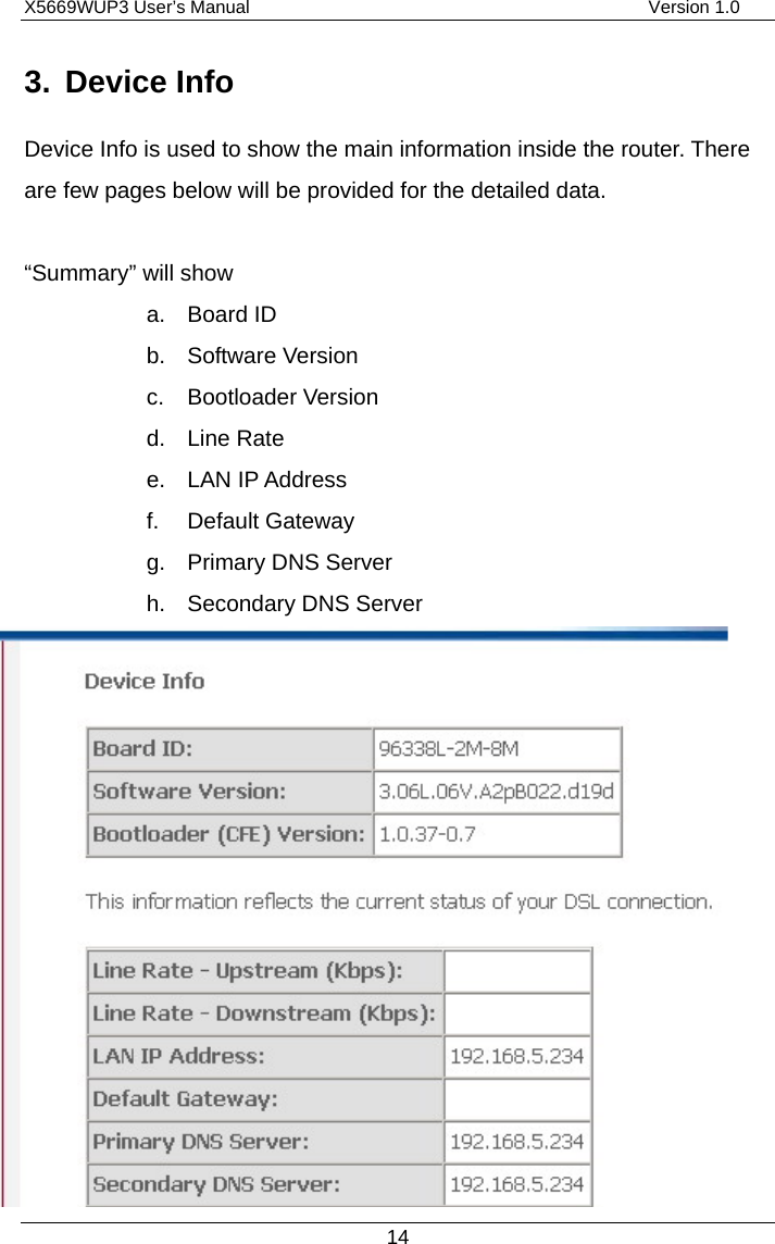 X5669WUP3 User’s Manual                                            Version 1.0 14 3. Device Info Device Info is used to show the main information inside the router. There are few pages below will be provided for the detailed data.    “Summary” will show   a. Board ID b. Software Version c. Bootloader Version d. Line Rate e. LAN IP Address f. Default Gateway g. Primary DNS Server h.  Secondary DNS Server               