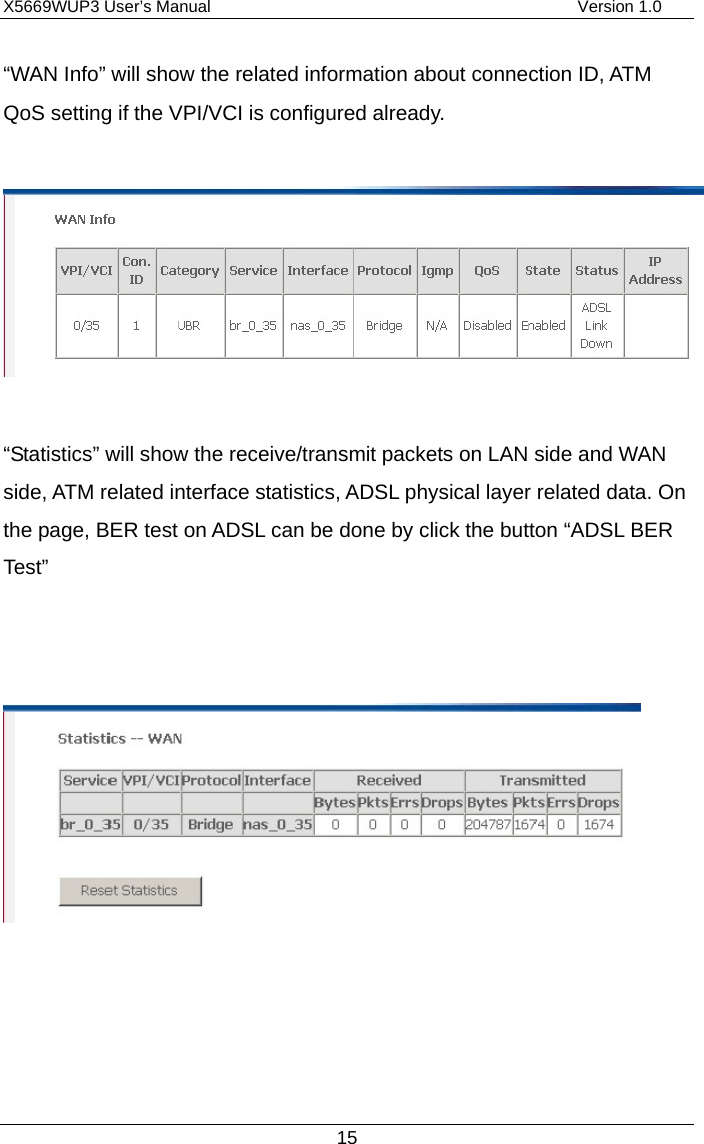 X5669WUP3 User’s Manual                                            Version 1.0 15 “WAN Info” will show the related information about connection ID, ATM QoS setting if the VPI/VCI is configured already.    “Statistics” will show the receive/transmit packets on LAN side and WAN side, ATM related interface statistics, ADSL physical layer related data. On the page, BER test on ADSL can be done by click the button “ADSL BER Test”          