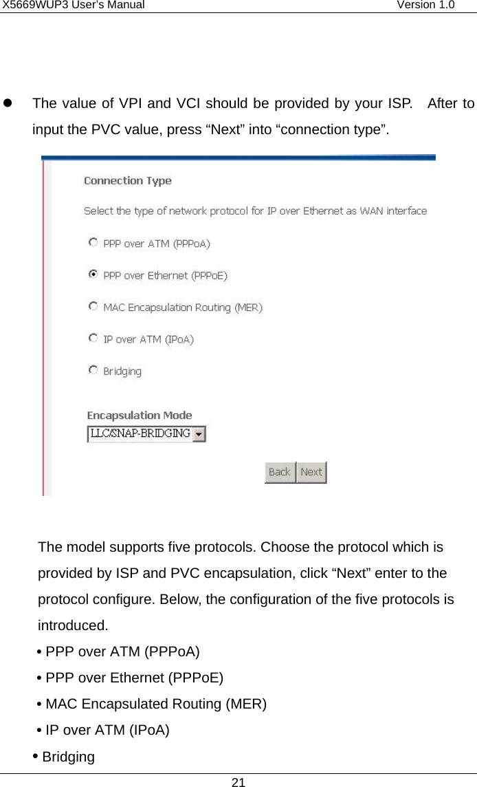 X5669WUP3 User’s Manual                                            Version 1.0 21     The value of VPI and VCI should be provided by your ISP.  After to input the PVC value, press “Next” into “connection type”.     The model supports five protocols. Choose the protocol which is provided by ISP and PVC encapsulation, click “Next” enter to the protocol configure. Below, the configuration of the five protocols is introduced. • PPP over ATM (PPPoA)                    • PPP over Ethernet (PPPoE) • MAC Encapsulated Routing (MER)           • IP over ATM (IPoA) • Bridging 