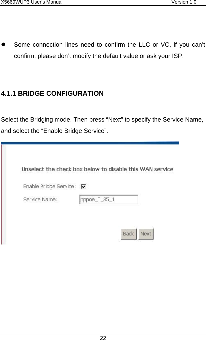 X5669WUP3 User’s Manual                                            Version 1.0 22     Some connection lines need to confirm the LLC or VC, if you can’t confirm, please don’t modify the default value or ask your ISP.  4.1.1 BRIDGE CONFIGURATION  Select the Bridging mode. Then press “Next” to specify the Service Name, and select the “Enable Bridge Service”.         