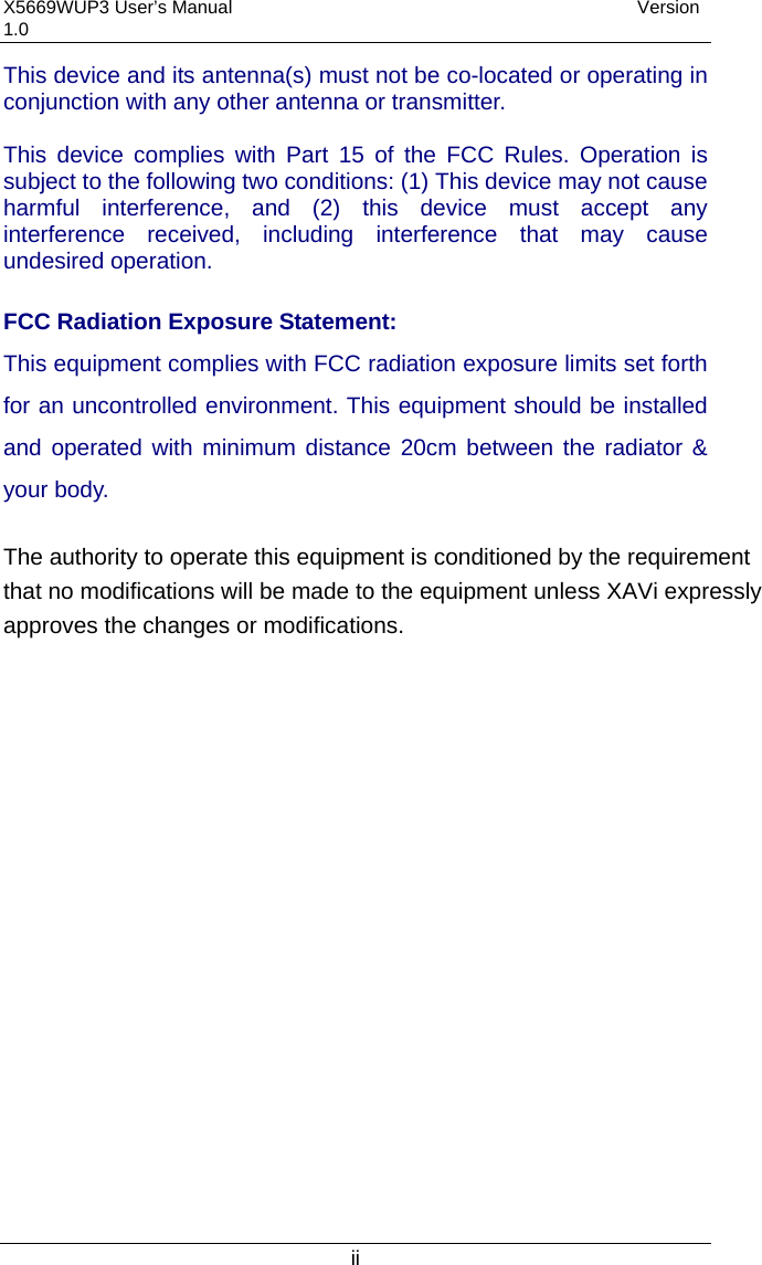 X5669WUP3 User’s Manual                                            Version 1.0 ii This device and its antenna(s) must not be co-located or operating in conjunction with any other antenna or transmitter.  This device complies with Part 15 of the FCC Rules. Operation is subject to the following two conditions: (1) This device may not cause harmful interference, and (2) this device must accept any interference received, including interference that may cause undesired operation.  FCC Radiation Exposure Statement: This equipment complies with FCC radiation exposure limits set forth for an uncontrolled environment. This equipment should be installed and operated with minimum distance 20cm between the radiator &amp; your body. The authority to operate this equipment is conditioned by the requirementthat no modifications will be made to the equipment unless XAVi expresslyapproves the changes or modifications.  