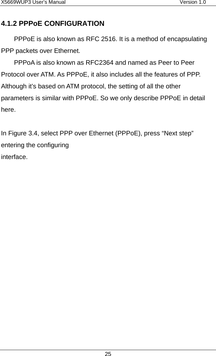 X5669WUP3 User’s Manual                                            Version 1.0 25 4.1.2 PPPoE CONFIGURATION PPPoE is also known as RFC 2516. It is a method of encapsulating PPP packets over Ethernet. PPPoA is also known as RFC2364 and named as Peer to Peer Protocol over ATM. As PPPoE, it also includes all the features of PPP. Although it’s based on ATM protocol, the setting of all the other parameters is similar with PPPoE. So we only describe PPPoE in detail here.   In Figure 3.4, select PPP over Ethernet (PPPoE), press “Next step” entering the configuring interface.