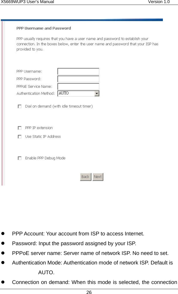 X5669WUP3 User’s Manual                                            Version 1.0 26        PPP Account: Your account from ISP to access Internet.   Password: Input the password assigned by your ISP.   PPPoE server name: Server name of network ISP. No need to set.   Authentication Mode: Authentication mode of network ISP. Default is AUTO.   Connection on demand: When this mode is selected, the connection 