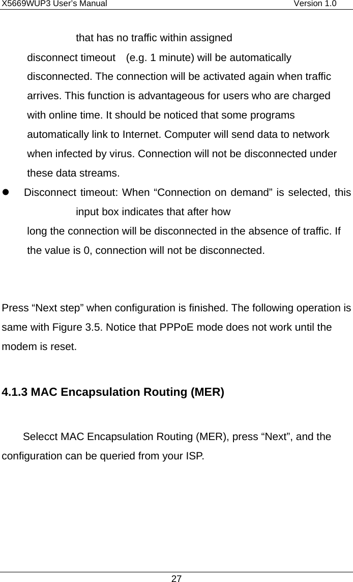 X5669WUP3 User’s Manual                                            Version 1.0 27 that has no traffic within assigned disconnect timeout    (e.g. 1 minute) will be automatically disconnected. The connection will be activated again when traffic arrives. This function is advantageous for users who are charged with online time. It should be noticed that some programs automatically link to Internet. Computer will send data to network when infected by virus. Connection will not be disconnected under these data streams.   Disconnect timeout: When “Connection on demand” is selected, this input box indicates that after how   long the connection will be disconnected in the absence of traffic. If the value is 0, connection will not be disconnected.   Press “Next step” when configuration is finished. The following operation is same with Figure 3.5. Notice that PPPoE mode does not work until the modem is reset.  4.1.3 MAC Encapsulation Routing (MER)  Selecct MAC Encapsulation Routing (MER), press “Next”, and the configuration can be queried from your ISP. 