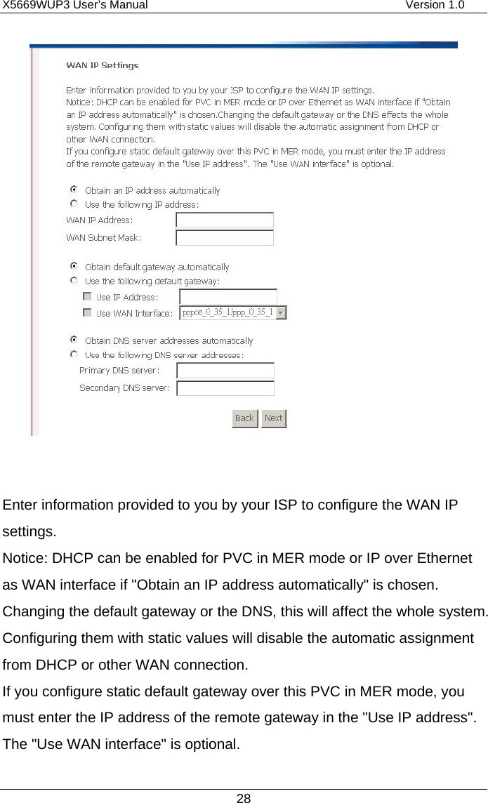 X5669WUP3 User’s Manual                                            Version 1.0 28    Enter information provided to you by your ISP to configure the WAN IP settings. Notice: DHCP can be enabled for PVC in MER mode or IP over Ethernet as WAN interface if &quot;Obtain an IP address automatically&quot; is chosen. Changing the default gateway or the DNS, this will affect the whole system. Configuring them with static values will disable the automatic assignment from DHCP or other WAN connection. If you configure static default gateway over this PVC in MER mode, you must enter the IP address of the remote gateway in the &quot;Use IP address&quot;. The &quot;Use WAN interface&quot; is optional. 