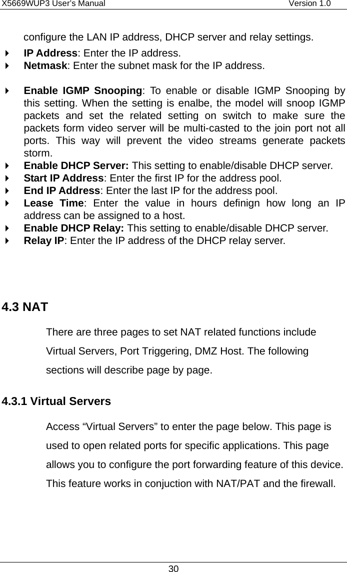 X5669WUP3 User’s Manual                                            Version 1.0 30 configure the LAN IP address, DHCP server and relay settings.     IP Address: Enter the IP address.   Netmask: Enter the subnet mask for the IP address.      Enable IGMP Snooping: To enable or disable IGMP Snooping by this setting. When the setting is enalbe, the model will snoop IGMP packets and set the related setting on switch to make sure the packets form video server will be multi-casted to the join port not all ports. This way will prevent the video streams generate packets storm.     Enable DHCP Server: This setting to enable/disable DHCP server.   Start IP Address: Enter the first IP for the address pool.     End IP Address: Enter the last IP for the address pool.     Lease Time: Enter the value in hours definign how long an IP address can be assigned to a host.     Enable DHCP Relay: This setting to enable/disable DHCP server.   Relay IP: Enter the IP address of the DHCP relay server.     4.3 NAT There are three pages to set NAT related functions include Virtual Servers, Port Triggering, DMZ Host. The following sections will describe page by page. 4.3.1 Virtual Servers Access “Virtual Servers” to enter the page below. This page is used to open related ports for specific applications. This page allows you to configure the port forwarding feature of this device. This feature works in conjuction with NAT/PAT and the firewall.    