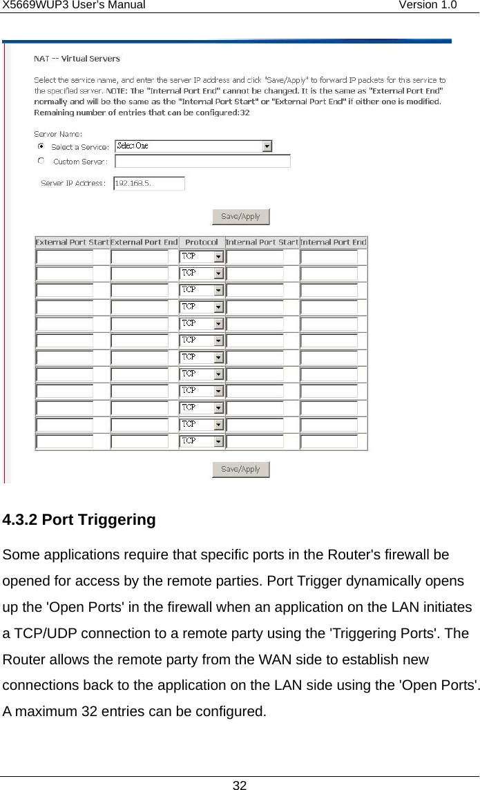 X5669WUP3 User’s Manual                                            Version 1.0 32  4.3.2 Port Triggering Some applications require that specific ports in the Router&apos;s firewall be opened for access by the remote parties. Port Trigger dynamically opens up the &apos;Open Ports&apos; in the firewall when an application on the LAN initiates a TCP/UDP connection to a remote party using the &apos;Triggering Ports&apos;. The Router allows the remote party from the WAN side to establish new connections back to the application on the LAN side using the &apos;Open Ports&apos;. A maximum 32 entries can be configured. 