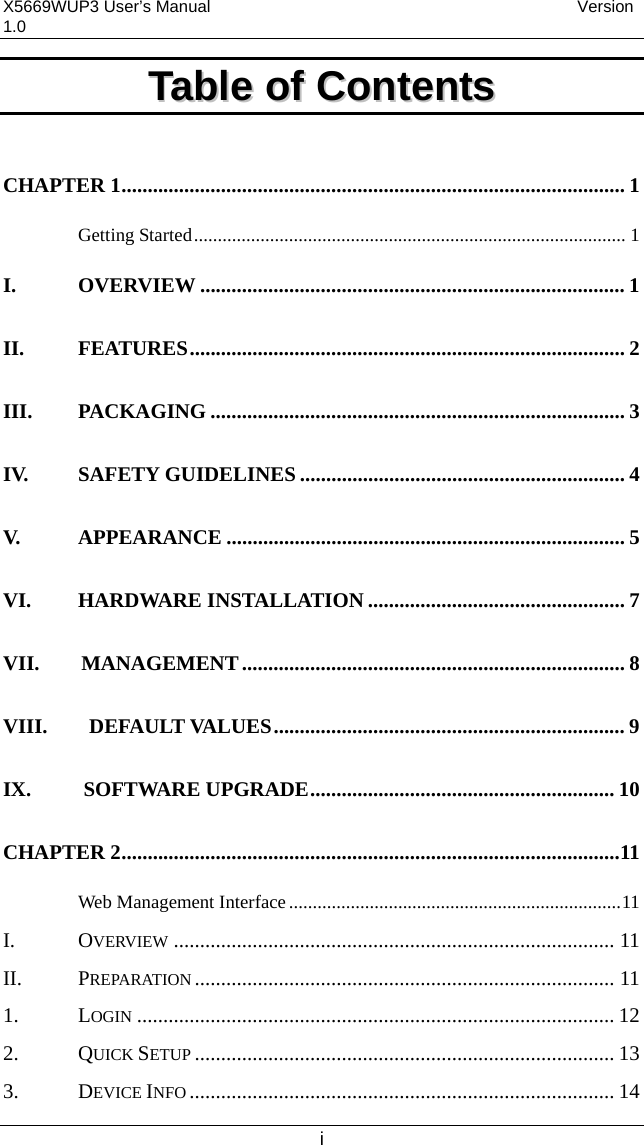 X5669WUP3 User’s Manual                                            Version 1.0 i TTaabbllee  ooff  CCoonntteennttss   CHAPTER 1................................................................................................ 1 Getting Started........................................................................................... 1 I. OVERVIEW ................................................................................. 1 II. FEATURES................................................................................... 2 III. PACKAGING ............................................................................... 3 IV. SAFETY GUIDELINES .............................................................. 4 V. APPEARANCE ............................................................................ 5 VI. HARDWARE INSTALLATION ................................................. 7 VII.    MANAGEMENT......................................................................... 8 VIII.    DEFAULT VALUES................................................................... 9 IX.     SOFTWARE UPGRADE.......................................................... 10 CHAPTER 2...............................................................................................11 Web Management Interface......................................................................11 I. OVERVIEW .................................................................................... 11 II. PREPARATION ................................................................................ 11 1. LOGIN ........................................................................................... 12 2. QUICK SETUP ................................................................................ 13 3. DEVICE INFO ................................................................................. 14 