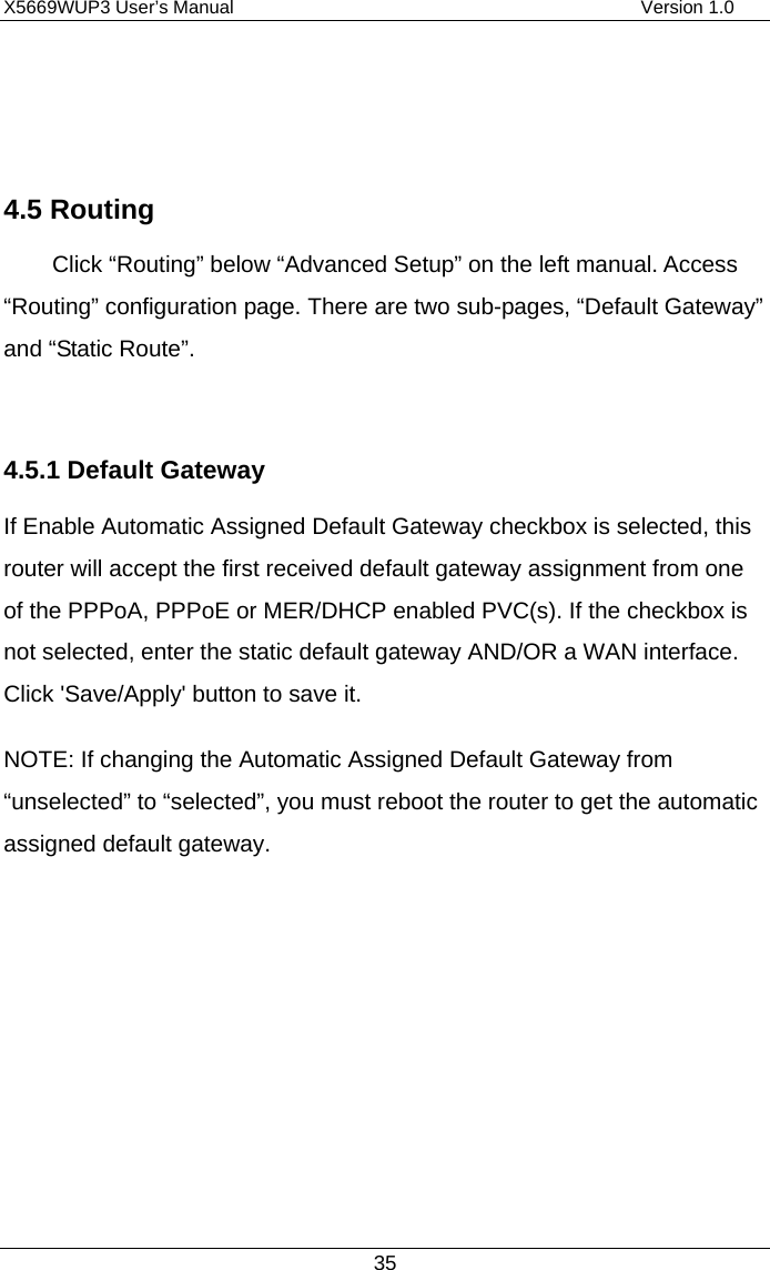 X5669WUP3 User’s Manual                                            Version 1.0 35   4.5 Routing Click “Routing” below “Advanced Setup” on the left manual. Access “Routing” configuration page. There are two sub-pages, “Default Gateway” and “Static Route”.  4.5.1 Default Gateway If Enable Automatic Assigned Default Gateway checkbox is selected, this router will accept the first received default gateway assignment from one of the PPPoA, PPPoE or MER/DHCP enabled PVC(s). If the checkbox is not selected, enter the static default gateway AND/OR a WAN interface. Click &apos;Save/Apply&apos; button to save it. NOTE: If changing the Automatic Assigned Default Gateway from “unselected” to “selected”, you must reboot the router to get the automatic assigned default gateway.          