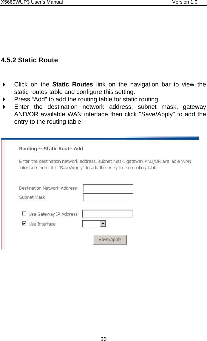 X5669WUP3 User’s Manual                                            Version 1.0 36    4.5.2 Static Route    Click on the Static Routes link on the navigation bar to view the static routes table and configure this setting.   Press “Add” to add the routing table for static routing.   Enter the destination network address, subnet mask, gateway AND/OR available WAN interface then click &quot;Save/Apply&quot; to add the entry to the routing table.         