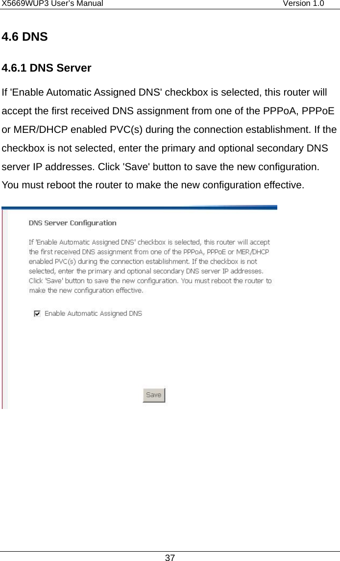 X5669WUP3 User’s Manual                                            Version 1.0 37 4.6 DNS 4.6.1 DNS Server If &apos;Enable Automatic Assigned DNS&apos; checkbox is selected, this router will accept the first received DNS assignment from one of the PPPoA, PPPoE or MER/DHCP enabled PVC(s) during the connection establishment. If the checkbox is not selected, enter the primary and optional secondary DNS server IP addresses. Click &apos;Save&apos; button to save the new configuration. You must reboot the router to make the new configuration effective.      