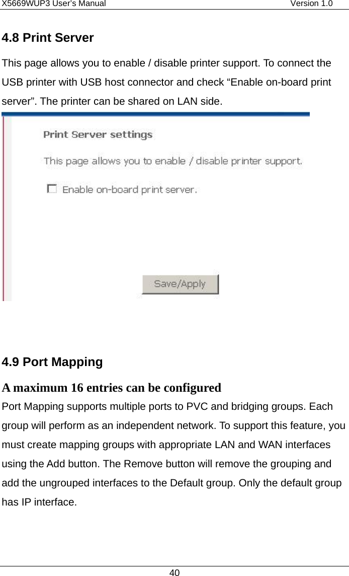 X5669WUP3 User’s Manual                                            Version 1.0 40 4.8 Print Server This page allows you to enable / disable printer support. To connect the USB printer with USB host connector and check “Enable on-board print server”. The printer can be shared on LAN side.      4.9 Port Mapping A maximum 16 entries can be configured Port Mapping supports multiple ports to PVC and bridging groups. Each group will perform as an independent network. To support this feature, you must create mapping groups with appropriate LAN and WAN interfaces using the Add button. The Remove button will remove the grouping and add the ungrouped interfaces to the Default group. Only the default group has IP interface.   