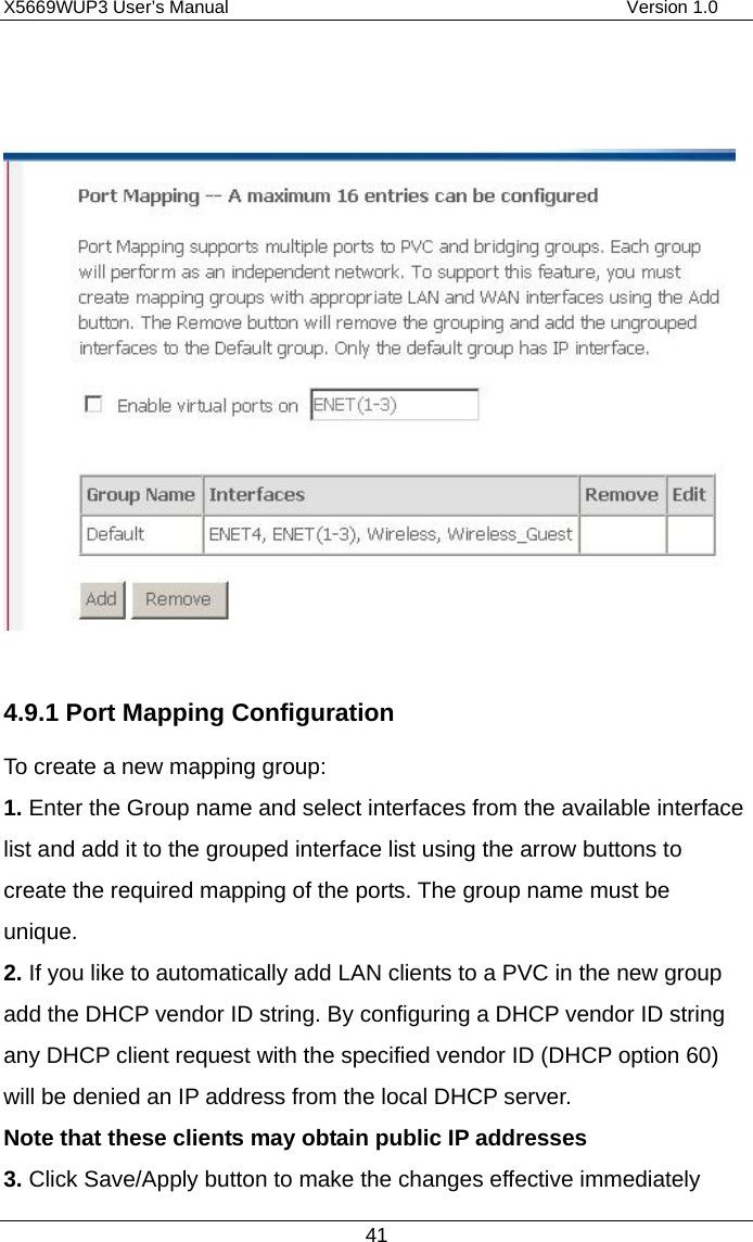 X5669WUP3 User’s Manual                                            Version 1.0 41     4.9.1 Port Mapping Configuration To create a new mapping group:   1. Enter the Group name and select interfaces from the available interface list and add it to the grouped interface list using the arrow buttons to create the required mapping of the ports. The group name must be unique. 2. If you like to automatically add LAN clients to a PVC in the new group add the DHCP vendor ID string. By configuring a DHCP vendor ID string any DHCP client request with the specified vendor ID (DHCP option 60) will be denied an IP address from the local DHCP server.   Note that these clients may obtain public IP addresses  3. Click Save/Apply button to make the changes effective immediately   