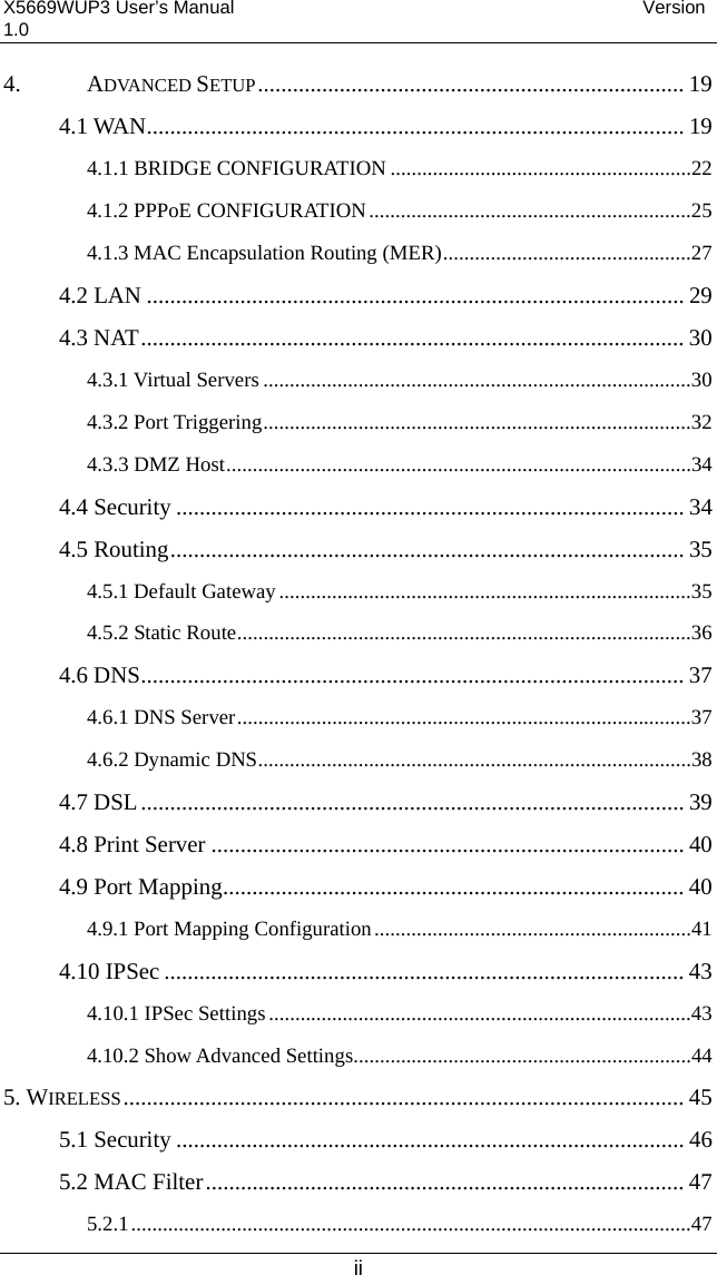 X5669WUP3 User’s Manual                                            Version 1.0 ii 4. ADVANCED SETUP......................................................................... 19 4.1 WAN............................................................................................ 19 4.1.1 BRIDGE CONFIGURATION .........................................................22 4.1.2 PPPoE CONFIGURATION.............................................................25 4.1.3 MAC Encapsulation Routing (MER)...............................................27 4.2 LAN ............................................................................................ 29 4.3 NAT............................................................................................. 30 4.3.1 Virtual Servers .................................................................................30 4.3.2 Port Triggering.................................................................................32 4.3.3 DMZ Host........................................................................................34 4.4 Security ....................................................................................... 34 4.5 Routing........................................................................................ 35 4.5.1 Default Gateway..............................................................................35 4.5.2 Static Route......................................................................................36 4.6 DNS............................................................................................. 37 4.6.1 DNS Server......................................................................................37 4.6.2 Dynamic DNS..................................................................................38 4.7 DSL............................................................................................. 39 4.8 Print Server ................................................................................. 40 4.9 Port Mapping............................................................................... 40 4.9.1 Port Mapping Configuration............................................................41 4.10 IPSec ......................................................................................... 43 4.10.1 IPSec Settings................................................................................43 4.10.2 Show Advanced Settings................................................................44 5. WIRELESS................................................................................................ 45 5.1 Security ....................................................................................... 46 5.2 MAC Filter.................................................................................. 47 5.2.1..........................................................................................................47 