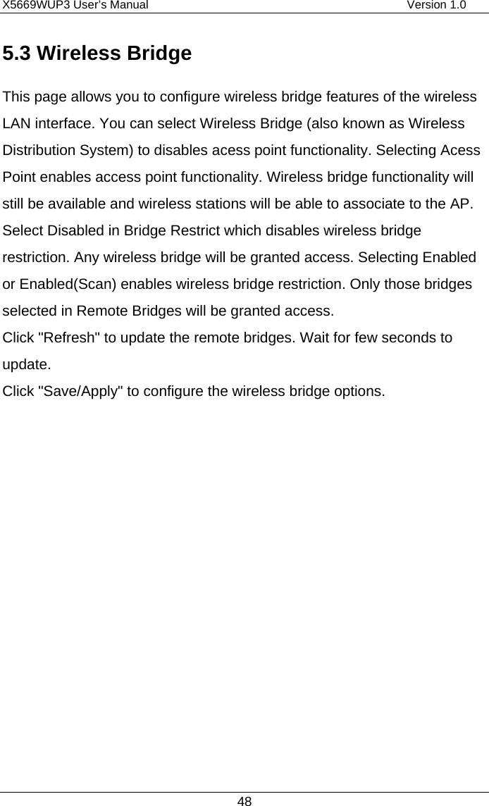 X5669WUP3 User’s Manual                                            Version 1.0 48 5.3 Wireless Bridge This page allows you to configure wireless bridge features of the wireless LAN interface. You can select Wireless Bridge (also known as Wireless Distribution System) to disables acess point functionality. Selecting Acess Point enables access point functionality. Wireless bridge functionality will still be available and wireless stations will be able to associate to the AP. Select Disabled in Bridge Restrict which disables wireless bridge restriction. Any wireless bridge will be granted access. Selecting Enabled or Enabled(Scan) enables wireless bridge restriction. Only those bridges selected in Remote Bridges will be granted access. Click &quot;Refresh&quot; to update the remote bridges. Wait for few seconds to update. Click &quot;Save/Apply&quot; to configure the wireless bridge options. 