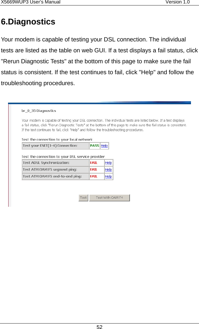 X5669WUP3 User’s Manual                                            Version 1.0 52 6.Diagnostics Your modem is capable of testing your DSL connection. The individual tests are listed as the table on web GUI. If a test displays a fail status, click &quot;Rerun Diagnostic Tests&quot; at the bottom of this page to make sure the fail status is consistent. If the test continues to fail, click &quot;Help&quot; and follow the troubleshooting procedures.             